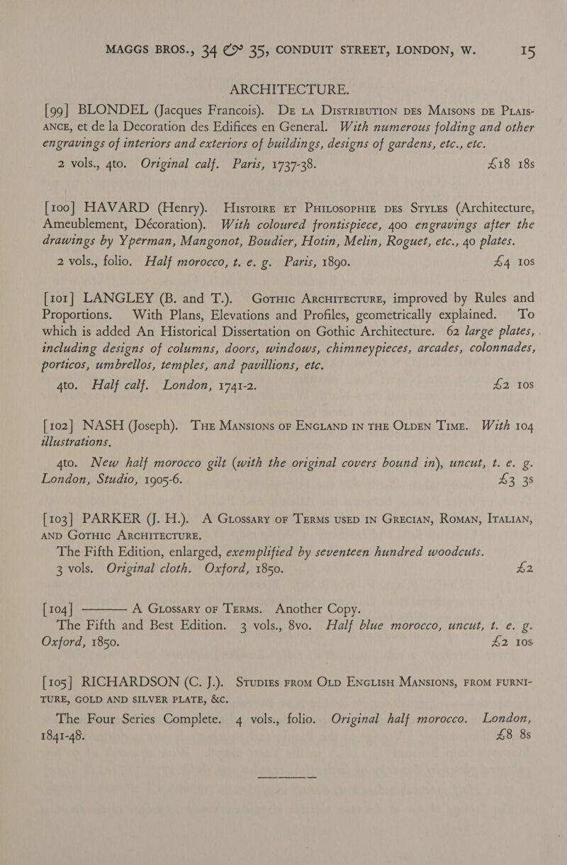 _ ARCHITECTURE. [99] BLONDEL (Jacques Francois). Dez 1a Disrrisution pes Maisons DE Prals- ANCE, et de la Decoration des Edifices en General. With numerous folding and other engravings of interiors and exteriors of buildin gs, designs of gardens, etc., etc. 2 vols., gto. Original calf. Paris, 1737-38. £18 18s [100] HAVARD (Henry). Husrorre er PuitosopuHie pes Styes (Architecture, Ameublement, Décoration). Wuth coloured frontispiece, 400 engravings after the drawings by Yperman, Mangonot, Boudier, Hotin, Melin, Roguet, etc., 40 plates. 2 vols., folio. Half morocco, t. e. g. Paris, 1890. £4 10S [ror] LANGLEY (B. and T.). Goruic Arcuirecrure, improved by Rules and Proportions. With Plans, Elevations and Profiles, geometrically explained. To which is added An Historical Dissertation on Gothic Architecture. 62 large plates, . including designs of columns, doors, windows, chimneypieces, arcades, colonnades, porticos, umbrellos, temples, and pavillions, etc. 4to. Half calf. London, 1741-2. £2 108 [102] NASH (Joseph). THE Mansions or ENGLAND IN THE OLDEN TimE. With 104 wlustrations. 4to. New half morocco gilt (with the original covers bound in), uncut, t. e. g. London, Studio, 1905-6. £3 38 [103] PARKER (J. H.). A Grossary or TERMS UsED IN GRECIAN, Roman, ITALIAN, AND GoTHIc ARCHITECTURE. The Fifth Edition, enlarged, exemplified by seventeen hundred woodcuts. 3 vols. Original cloth. Oxford, 1850. £2 [ 104 | A Gtossary oF TERMs. Another Copy. The Fifth and Best Edition. 3 vols., 8vo. Half blue morocco, uncut, t. e. g. Oxford, 1850. £2 10S  [105] RICHARDSON (C. J.). Sruprzs rrom Otp ENcLIsH MANSIONS, FROM FURNI- TURE, GOLD AND SILVER PLATE, &amp;Cc. The Four Series Complete. 4 vols., folio. Original half morocco. London, 1841-48. £8 8s