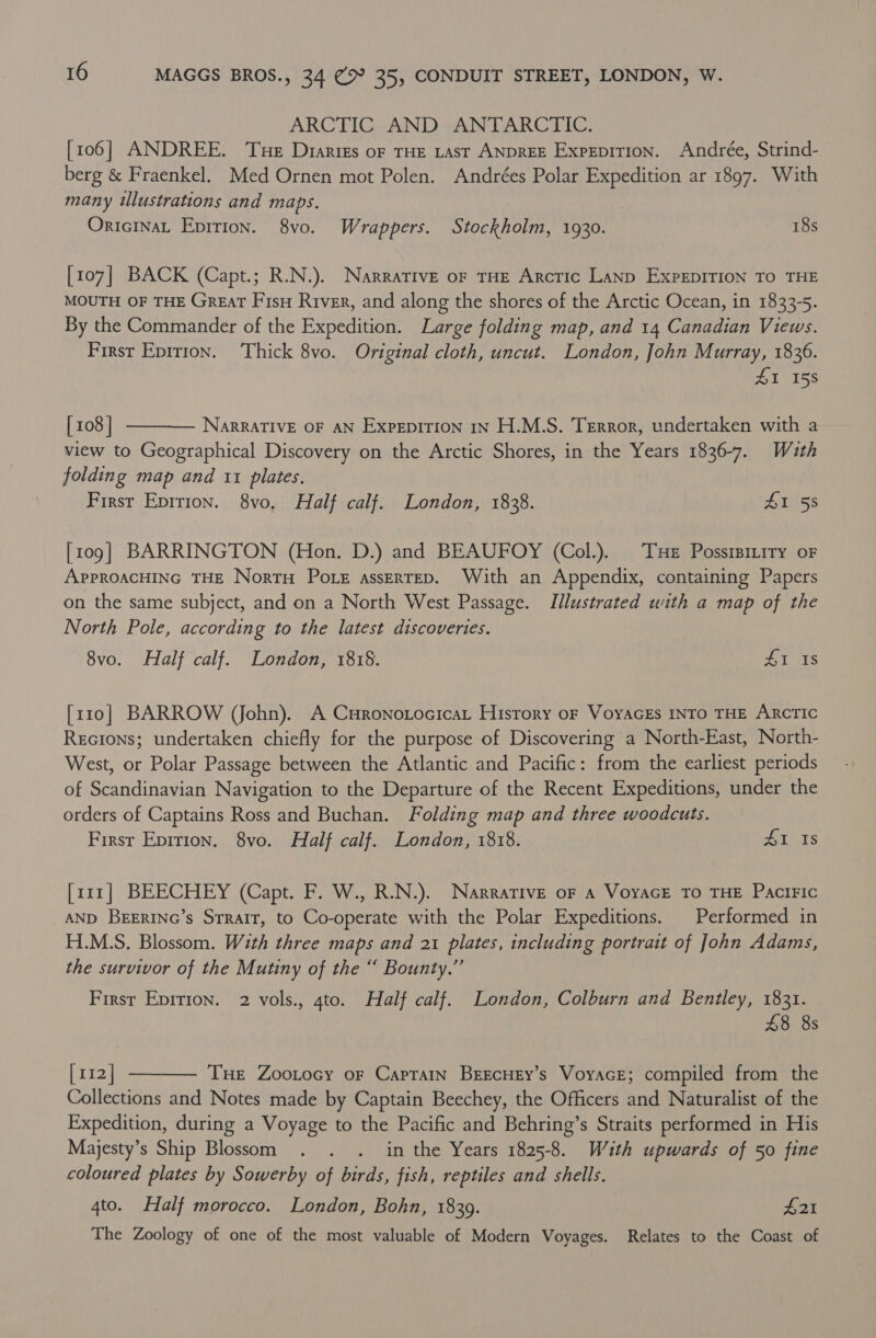 ARCTIC AND ANTARCTIC. [106] ANDREE. Tue Diaries of THE Last ANDREE ExpepiTion. Andrée, Strind- berg &amp; Fraenkel. Med Ornen mot Polen. Andrées Polar Expedition ar 1897. With many ilustrations and maps. 3 OricinaL Epition. 8vo. Wrappers. Stockholm, 1930. a [107] BACK (Capt.; R.N.). Narrative oF THE Arctic Lanp ExpEpITION TO THE MOUTH OF THE GreaT Fis River, and along the shores of the Arctic Ocean, in 1833-5. By the Commander of the Expedition. Large folding map, and 14 Canadian Views. First Eprrion. Thick 8vo. Original cloth, uncut. London, John Murray, 1836. SI 155  [108] NARRATIVE OF AN ExpEDITION IN H.M.S. Terror, undertaken with a view to Geographical Discovery on the Arctic Shores, in the Years 1836-7. With folding map and 11 plates. First Epition. 8vo, Half calf. London, 1838. £1 58 [109] BARRINGTON (Hon. D.) and BEAUFOY (Col.). Tue Possisitity oF APPROACHING THE NortH Pots assEerTED. With an Appendix, containing Papers on the same subject, and on a North West Passage. Illustrated with a map of the North Pole, according to the latest discoveries. 8vo. Half calf. London, 1818. Zi 1s [110] BARROW (John). A CuHronotocicat History or VoyacEs INTO THE ARCTIC Recions; undertaken chiefly for the purpose of Discovering a North-East, North- West, or Polar Passage between the Atlantic and Pacific: from the earliest periods of Scandinavian Navigation to the Departure of the Recent Expeditions, under the orders of Captains Ross and Buchan. Folding map and three woodcuts. First Eprrion. 8vo. Half calf. London, 1818. ALS [rrr] BEECHEY (Capt. F. W., R.N.). Narrative oF A VoyaGE TO THE PaciFIc AND BEERING’s Strait, to Co-operate with the Polar Expeditions. Performed in H.M.S. Blossom. With three maps and 21 plates, including portrait of John Adams, the survivor of the Mutiny of the “ Bounty.” First Epirion. 2 vols., 4to. Half calf. London, Colburn and Bentley, 1831. £8 8s  [112] Tue Zootocy of Caprain BrEcHEy’s Voyace; compiled from the Collections and Notes made by Captain Beechey, the Officers and Naturalist of the Expedition, during a Voyage to the Pacific and Behring’s Straits performed in His Majesty’s Ship Blossom . . . in the Years 1825-8. Wuth upwards of 50 fine coloured plates by Sowerby of birds, fish, reptiles and shells. 4to. Half morocco. London, Bohn, 1839. £21 The Zoology of one of the most valuable of Modern Voyages. Relates to the Coast of