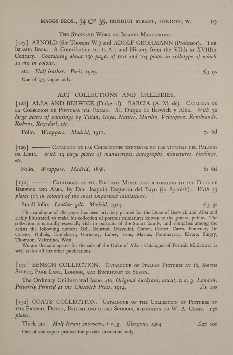 THe STANDARD Work ON IsLaAMic MANUSCRIPTS. [127] ARNOLD (Sir Thomas W.) and ADOLF GROHMANN (Professor). THE Istamic Boox. A Contribution to its Art and History from the VIIth to XVIIIth Century. Containing about 150 pages of text and 104 plates in collotype of which 10 are in colour. 4to. Half leather. Paris, 1929. 49 9s One of 375 copies only. | ART COLLECTIONS AND. GALLERIES. [128] ALBA AND BERWICK (Duke of). BARCIA (A. M. de). Caratoco DE La CoLEccIoNn DE Pinturas DEL Excmo. Sr. Duque de Berwick y Alba. With 32 large plates of paintings by Titian, Goya, Nattier, Murillo, Velasquez, Rembrandt, Rubens, Ruysdael, etc. Folio. Wrappers. Madrid, 1911. 7s 6d [129] ———— CaraLoco DE Las COLECCIONES EXPUESTAS EN LAS VITRINAS DEL PALAcIo DE Liria. With 19 large plates of manuscripts, autographs, miniatures, bindings, etc. Folio. Wrappers. Madrid, 1808. 6s 6d [130] t——— CaraLocuE oF THE Porrrarr MINIATURES BELONGING TO THE DUKE OF Berwick aNnD Aba, by Don Joapuin Ezquerra del Bayo (in Spanish). Wauth 33 plates (13 in colour) of the most tmportant miniatures. Small folio. Leather gilt. Madrid, 1924. 43 38 This catalogue of 180 pages has been privately printed for the Duke of Berwick and Alba and richly illustrated, to make his collection of portrait miniatures known to the general public. The collection is naturally especially rich in portraits of the Stuart family, and comprises among the artists the following names: Bell, Bourton, Bozzolini, Comte, Corbet, Carro, Fontenay, De Craene, Dubois, Engleheart, Garneray, Isabey, Lens, Marras, Pommayrac, Rivero, Singry, Thomson, Valentino, West. We are the sole agents for the sale of the Duke of Alba’s Catalogue of Portrait Miniatures as well as for all his other publications. [131] BENSON COLLECTION. Caratocue oF Iratian Picrures at 16, SourH STREET, Park LANE, Lonpon, anp Buckuurst IN SUSSEX. The Ordinary Unillustrated Issue. 4to. Original buckram, uncut, t. e. g. London, Privately Printed at the Chiswick Press, 1914. £1 10s [132] COATS’ COLLECTION. CaratocugE oF THE CoLLEcTION oF PIcTURES OF THE FreNcuH, Dutcu, BririsH AND OTHER SCHOOLS, BELONGING To W. A. Coats. 138 plates. Thick 4to. Half levant morocco, t.e.g. Glasgow, 1904. £27 108 One of 200 copies printed for private circulation only.