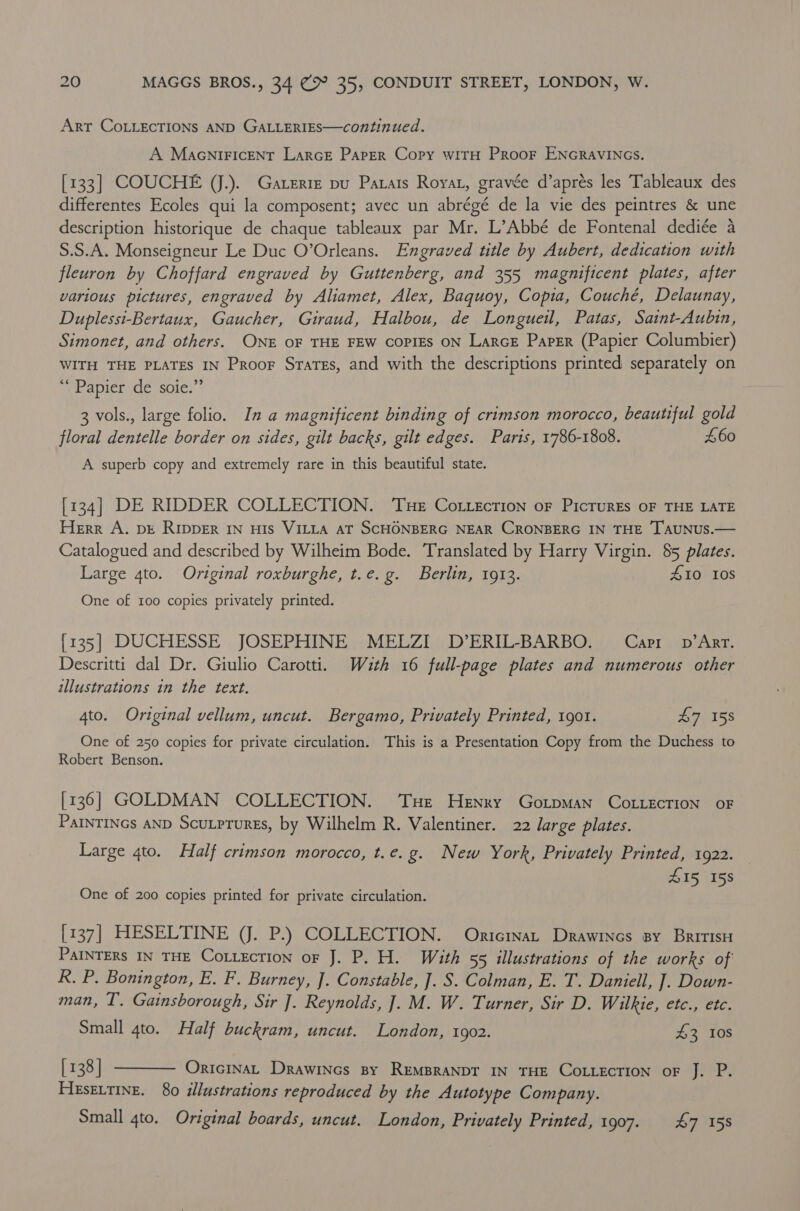 Art COLLECTIONS AND GALLERIES—continued. A Maceniricent Larce Parer Copy witH Proor ENGRAVINGS. [133] COUCHE (J.). Gaterie pu Parars Roya, gravée d’aprés les Tableaux des differentes Ecoles qui la composent; avec un abrégé de la vie des peintres &amp; une description historique de chaque tableaux par Mr. L’Abbé de Fontenal dediée a S.S.A. Monseigneur Le Duc O’Orleans. Engraved title by Aubert, dedication with fleuron by Choffard engraved by Guttenberg, and 355 magnificent plates, after various pictures, engraved by Aliamet, Alex, Baquoy, Copia, Couché, Delaunay, Duplessi-Bertaux, Gaucher, Giraud, Halbou, de Longueil, Patas, Satnt-Aubin, Simonet, and others. ONE OF THE FEW COPIES ON LarcE Paper (Papier Columbier) WITH THE PLATES IN Proor Srates, and with the descriptions printed separately on “Papier de soie.”’ 3 vols., large folio. In a magnificent binding of crimson morocco, beautiful gold floral dentelle border on sides, gilt backs, gilt edges. Paris, 1786-1808. £60 A superb copy and extremely rare in this beautiful state. [134] DE RIDDER COLLECTION. ‘Tue Cotzection oF PicrurEs oF THE LATE Herr A. bE Ripper 1n uIs VILLA AT SCHONBERG NEAR CRONBERG IN THE TAUNUS.— Catalogued and described by Wilheim Bode. Translated by Harry Virgin. 85 plates. Large 4to. Original roxburghe, t.e. g. Berlin, 1913. #10 Ios One of 100 copies privately printed. {135] DUCHESSE JOSEPHINE MELZI D’ERIL-BARBO. Capi v’Arr. Descritti dal Dr. Giulio Carotti. Wauth 16 full-page plates and numerous other illustrations in the text. 4to. Original vellum, uncut. Bergamo, Privately Printed, 1901. L7ea5s One of 250 copies for private circulation. This is a Presentation Copy from the Duchess to Robert Benson. [136] GOLDMAN COLLECTION. Tue Henry GortpMan CoLLEcTION OF PAINTINGS AND Scutprures, by Wilhelm R. Valentiner. 22 large plates. Large 4to. Half crimson morocco, t.e.g. New York, Privately Printed, 1922. Z15, 158 One of 200 copies printed for private circulation. [137] HESELTINE (J. P.) COLLECTION. Onricinat Drawincs sy BririsH PAINTERS IN THE CoLLEcTION oF J. P. H. With 55 illustrations of the works of R. P. Bonington, E. F. Burney, J. Constable, J]. S. Colman, E. T. Daniell, ]. Down- man, T. Gainsborough, Sir ]. Reynolds, ]. M. W. Turner, Sir D. Wilkie, etc., ete. Small 4to. Half buckram, uncut. London, 1902. 43 Ios [138] OricInAL Drawincs By REMBRANDT IN THE COLLECTION oF J. P. Hesextine. 80 illustrations reproduced by the Autotype Company. Small 4to. Original boards, uncut. London, Privately Printed, 1907. 47 158 