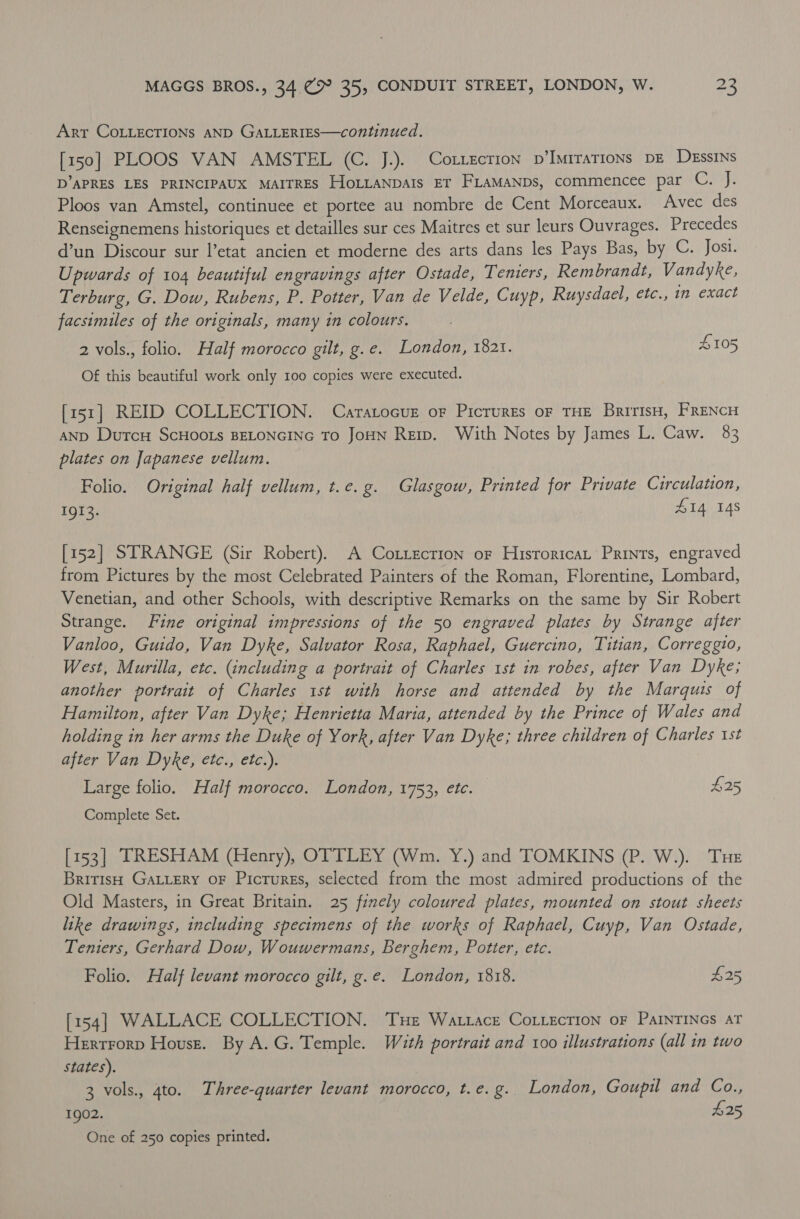 Arr COLLECTIONS AND GALLERIES—continued. [150] PLOOS VAN AMSTEL (C. J.). Cotzecrion p’Imirations DE DEssINs D’APRES LES PRINCIPAUX MAITRES HoLLANDAIs ET FLaMANDs, commencee par C. J. Ploos van Amstel, continuee et portee au nombre de Cent Morceaux. Avec des Renseignemens historiques et detailles sur ces Maitres et sur leurs Ouvrages. Precedes d’un Discour sur l’etat ancien et moderne des arts dans les Pays Bas, by C. Josi. Upwards of 104 beautiful engravings after Ostade, Temiers, Rembrandt, Vandyke, Terburg, G. Dow, Rubens, P. Potter, Van de Velde, Cuyp, Ruysdael, etc., n exact facsimiles of the originals, many in colours. 2 vols., folio. Half morocco gilt, g.e. London, 1821. £105 Of this beautiful work only 100 copies were executed. [151] REID COLLECTION. Caratocuz or Pictures oF THE BririsH, FRENCH AND DurcH ScHOOLs BELONGING To JoHN Rerp. With Notes by James L. Caw. 83 plates on Japanese vellum. Folio. Original half vellum, t.e.g. Glasgow, Printed for Private Circulation, 1913. | Z14 148 [152] STRANGE (Sir Robert). A Cottection or Hisroricat Prints, engraved from Pictures by the most Celebrated Painters of the Roman, Florentine, Lombard, Venetian, and other Schools, with descriptive Remarks on the same by Sir Robert Strange. Fine original impressions of the 50 engraved plates by Strange after Vanloo, Guido, Van Dyke, Salvator Rosa, Raphael, Guercino, Titian, Correggio, West, Murilla, etc. (including a portrait of Charles 1st in robes, after Van Dyke; another portrait of Charles 1st with horse and attended by the Marquis of Hamilton, after Van Dyke; Henrietta Maria, attended by the Prince of Wales and holding in her arms the Duke of York, after Van Dyke; three children of Charles 1st after Van Dyke, etc., etc.). Large folio. Half morocco. London, 1753, etc. $25 Complete Set. [153] TRESHAM (Henry), OTTLEY (Wm. Y.) and TOMKINS (P. W.). THE British GALLery OF Picrurss, selected from the most admired productions of the Old Masters, in Great Britain. 25 finely coloured plates, mounted on stout sheets like drawings, including specimens of the works of Raphael, Cuyp, Van Ostade, Tenters, Gerhard Dow, Wouwermans, Berghem, Potter, etc. Folio. Half levant morocco gilt, g.e. London, 1818. £25 [154] WALLACE COLLECTION. THe Wattace CoLLecrion oF PAINTINGS AT Hertrorp House. By A.G. Temple. With portrait and 100 illustrations (all in two states). 3 vols., 4to. Three-quarter levant morocco, t.e.g. London, Goupil and Co., 1902. $25 One of 250 copies printed.