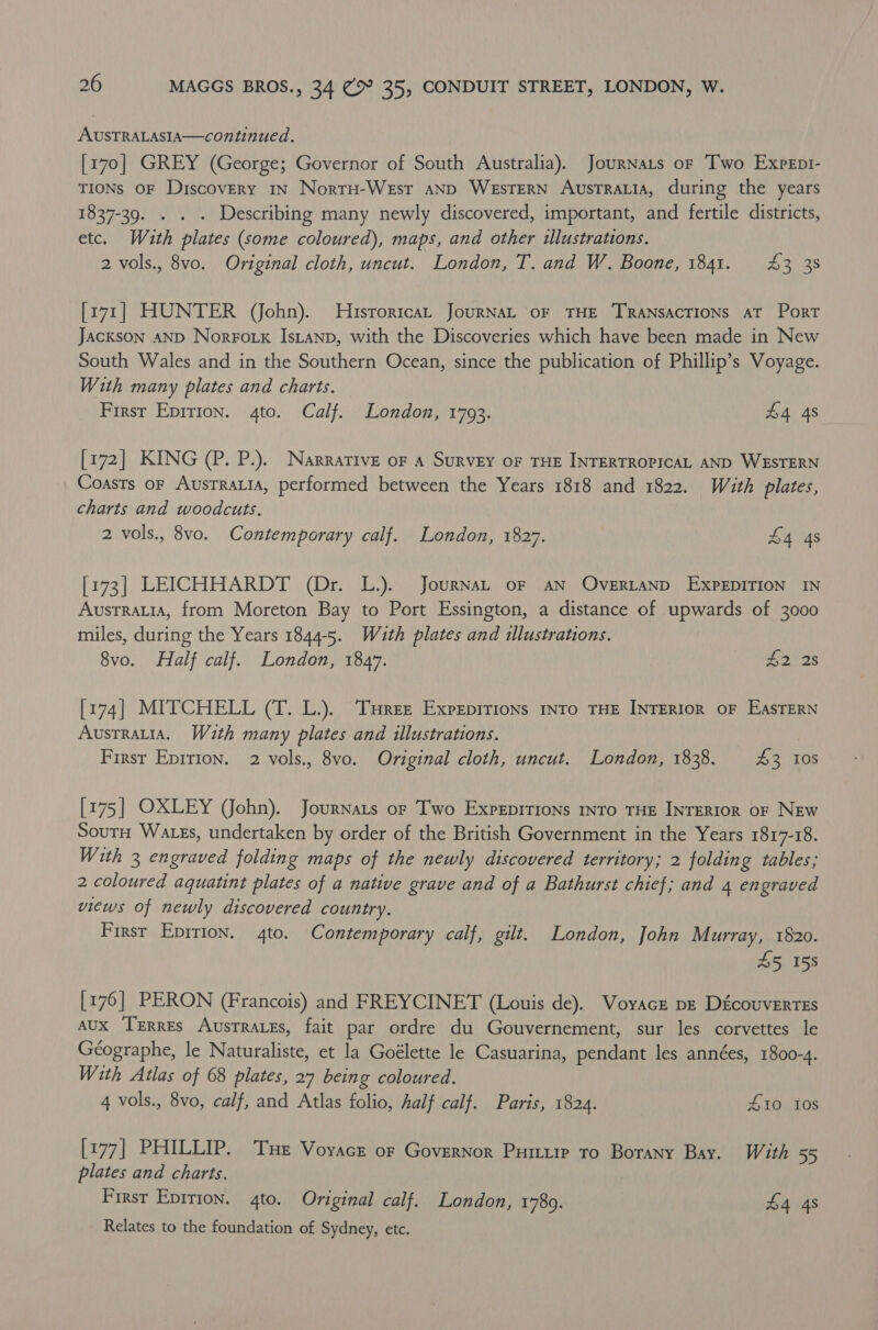 AUSTRALASIA—continued. [170] GREY (George; Governor of South Australia). JourNaLs or Two Expept- TIONS OF Discovery 1N NortH-WeEst aND WesTERN AusTRALIA, during the years 1837-39. . . . Describing many newly discovered, important, and fertile districts, etc. Wauth plates (some coloured), maps, and other illustrations. 2 vols., 8vo. Original cloth, uncut. London, T. and W. Boone, 1841. £43 38 [171] HUNTER (John). Historica, JourNAL oF THE TRANSACTIONS AT Port Jackson aNpD NorFo tx Istanp, with the Discoveries which have been made in New South Wales and in the Southern Ocean, since the publication of Phillip’s Voyage. With many plates and charts. — First Epirion. 4to. Calf. London, 1793. £4 4s [172] KING (P. P.). Narrative oF a Survey oF THE INTERTROPICAL AND WESTERN Coasts or Austratia, performed between the Years 1818 and 1822. With plates, charts and woodcuts. 2 vols., 8vo. Contemporary calf. London, 1827. S4 4s [173] LEICHHARDT (Dr. L.). JournaL oF AN OveERLAND EXPEDITION IN Austrauia, from Moreton Bay to Port Essington, a distance of upwards of 3000 miles, during the Years 1844-5. With plates and illustrations. 8vo. Half calf. London, 184%. S228 [174] MITCHELL (T. L.). Turret Expeprrions into THE INTERIOR OF EASTERN Austratia. With many plates and illustrations. Firsr Eprrion. 2 vols., 8vo. Original cloth, uncut. London, 1838. 43 10S [175] OXLEY (John). Journats or Two Expepitions into THE INTERIOR oF NEw Soutn Wates, undertaken by order of the British Government in the Years 1817-18. With 3 engraved folding maps of the newly discovered territory; 2 folding tables; 2 coloured aquatint plates of a native grave and of a Bathurst chief; and 4 engraved views of newly discovered country. First Epirion. 4to. Contemporary calf, gilt. London, John Murray, 1820. 45 158 [176] PERON (Francois) and FREYCINET (Louis de). Voyacr pe Découvertes aux Terres Ausrraues, fait par ordre du Gouvernement, sur les corvettes le Géographe, le Naturaliste, et la Goélette le Casuarina, pendant les années, 1800-4. With Atlas of 68 plates, 27 being coloured. 4 vols., 8vo, calf, and Atlas folio, half calf. Paris, 1824. S10 10s [177] PHILLIP. Tue Voyace or Governor Puiu ro Botany Bay. With 55 plates and charts. First Eprrion. 4to. Original calf. London, 17809. £4 4s Relates to the foundation of Sydney, etc.