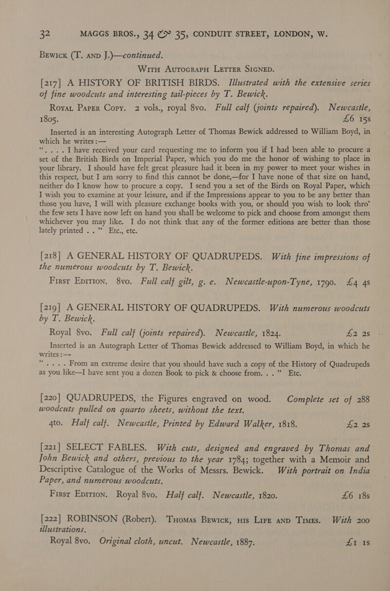 Bewicx (T. anp J.)—continued. Wiru AvrocrapH LETTER SIGNED. . [217] A HISTORY OF BRITISH BIRDS. Illustrated with the extensive series of fine woodcuts and interesting tail-pieces by T. Bewitck. Royat Paper Copy. 2 vols., royal 8vo. Full calf (joints repaired). Newcastle, 1805. 46 158 Inserted is an interesting Autograph Letter of Thomas Bewick addressed to William Boyd, in which he writes :— “. , .. I have received your card requesting me to inform you if I had been able to procure a set of the British Birds on Imperial Paper, which you do me the honor of wishing to place in your library. I should have felt great pleasure had it been in my power to meet your wishes in this respect. but I am sorry to find this cannot be done,—for I have none of that size on hand, neither do I know how to procure a copy. I send you a set of the Birds on Royal Paper, which I wish you to examine at your leisure, and if the Impressions appear to you to be any better than those you have, I will with pleasure exchange books with you, or should you wish to look thro’ the few sets I have now left on hand you shall be welcome to pick and choose from amongst them whichever you may like. I do not think that any of the former editions are better than those lately printed ..” Etc., etc. [218] A GENERAL HISTORY OF QUADRUPEDS. With fine impressions of the numerous woodcuts by T. Bewick. First Eprtion. 8vo. Full calf gilt, g. e. Newcastle-upon-Tyne, 1790. 44 4s [219] A GENERAL HISTORY OF QUADRUPEDS. With numerous woodcuts by T. Bewick. Royal $vo. Full calf (joints repaired). Newcastle, 1824. ia 2s Inserted is an Autograph Letter of Thomas Bewick addressed to William Boyd, in which he writes :— “ .... From an extreme desire that you should have such a copy of the History of Quadrupeds as you like—I have sent you a dozen Book to pick &amp; choose from...” Etc. [220] QUADRUPEDS, the Figures engraved on wood. Complete set of 288 woodcuts pulled on quarto sheets, without the text. 4to. Half calf. Newcastle, Printed by Edward Walker, 1818. as [221] SELECT FABLES. With cuts, designed and engraved by Thomas and John Bewick and others, previous to the year 1784; together with a Memoir and Descriptive Catalogue of the Works of Messrs. Bewick. With portrait on India Paper, and numerous woodcuts. First Eprrion. Royal 8vo. Half calf. Newcastle, 1820. £6 18s [222] ROBINSON (Robert). Tuomas Bewrcx, nis Lire anp Times. With 200 tllustrations. Royal 8vo. Original cloth, uncut. Newcastle, 1887. 41 Is