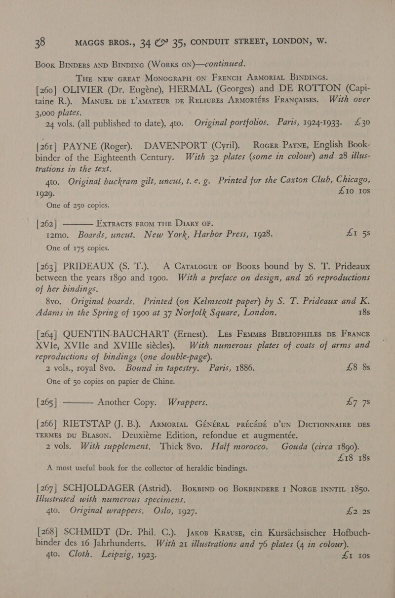 Boox Binpers AND Binpinc (Works on)—continued. THE NEw GREAT MonocrarH ON FreNcH ArmoriAL BINDINGS. [260] OLIVIER (Dr. Eugéne), HERMAL (Georges) and DE ROTTON (Capi- taine R.). MANUEL DE L’AMATEUR DE RELiurEs ARMORIEES FRANQAISES. With over 3,000 plates. 24 vols. (all published to date), 4to. Original portfolios. Paris, 1924-1933. £30 [261] PAYNE (Roger). DAVENPORT (Cyril). Rocrr Payne, English Book- binder of the Eighteenth Century. With 32 plates (some in colour) and 28 illus- trations in the text. 4to. Original buckram gilt, uncut, t.e. g. Printed for the Caxton Club, Chicago, 1929. £10 108 One of 250 copies. [ 262 | EXTRACTS FROM THE D1ary OF. 12mo. Boards, uncut. New York, Harbor Press, 1928. Lite 5S One of. 175 copies.  [263] PRIDEAUX (S. T.). A Catatocue or Booxs bound by S. T. Prideaux between the years 1890 and 1900. Wuth a preface on design, and 26 reproductions of her bindings. 8vo. Original boards. Printed (on Kelmscott paper) by S. T. Prideaux and K. Adams in the Spring of 1900 at 37 Norfolk Square, London. 18s [264] QUENTIN-BAUCHART (Ernest). Lzs Femmes BristiopHILEs DE FRANCE XVIe, XVIIe and XVIIle siécles). With numerous plates of coats of arms and reproductions of bindings (one double-page). 2 vols., royal 8vo. Bound in tapestry. Paris, 1886. £8 §s One of 50 copies on papier de Chine. [265 | [266] RIETSTAP (J. B.). ArmortaL G£NERAL PRECEDE D’UN DICTIONNAIRE DES TERMES DU Brason. Deuxiéme Edition, refondue et augmentée. . 2 vols. With supplement. Thick 8vo. Half morocco. Gouda (circa 1890). £18 18s  Another Copy. Wrappers. £7 78 A most useful book for the collector of heraldic bindings. [267] SCHJOLDAGER (Astrid). Boxsinp oc Boxsinpere 1 NorcE INNTIL_ 1850. Illustrated with numerous specimens. 4to. Original wrappers. Oslo, 1927. £2 2s [268] SCHMIDT (Dr. Phil. C.). Jaxos Krausz, ein Kursachsischer Hofbuch- binder des 16 Jahrhunderts. Wath 21 illustrations and 76 plates (4 in colour). 4to. Cloth. Leipzig, 1923. £1 10s