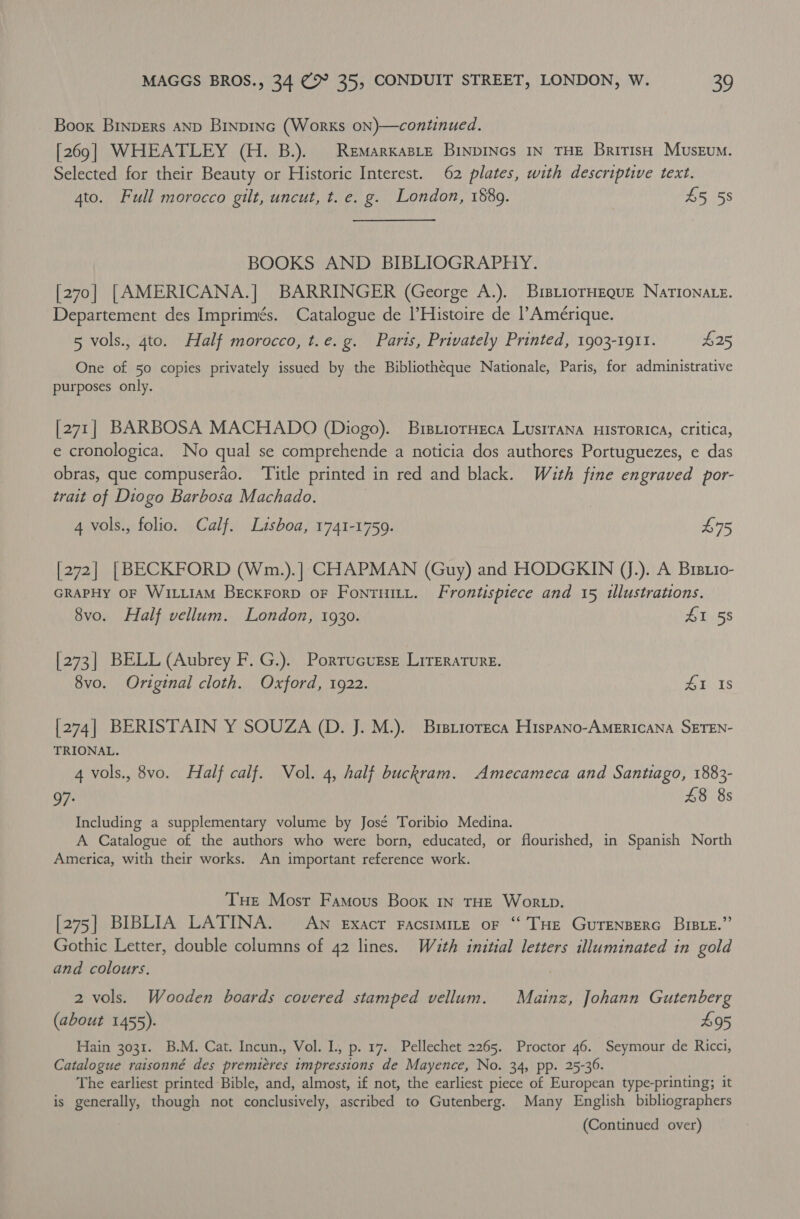 Boox Binpers anp Binpinc (Works oNn)—continued. [269] WHEATLEY (H. B.). Remarxasie BinpINGs IN THE British Museum. Selected for their Beauty or Historic Interest. 62 plates, with descriptive text. 4to. Full morocco gilt, uncut, t. e. g. London, 1889. £5 5s BOOKS AND BIBLIOGRAPHY. [270] [AMERICANA.] BARRINGER (George A.). BisLiorHEQuE NATIONALE. Departement des Imprimés. Catalogue de l’Histoire de l’Amérique. 5 vols., 4to. Half morocco, t.e. g. Paris, Privately Printed, 1903-1911. $25 One of 50 copies privately issued by the Bibliothéque Nationale, Paris, for administrative purposes only. [271] BARBOSA MACHADO (Diogo). BistiorHeca LusrraNna HisTorica, critica, e cronologica. No qual se comprehende a noticia dos authores Portuguezes, e das obras, que compuserdo. ‘Title printed in red and black. With fine engraved por- trait of Diogo Barbosa Machado. 4 vols., folio. Calf. Lisboa, 1741-1759. £75 [272] | BECKFORD (Wm.).] CHAPMAN (Guy) and HODGKIN (J.). A Bisxio- GRAPHy OF WILLIAM BeEckrorD oF Fontuity. Frontispiece and 15 illustrations. 8vo. Half vellum. London, 1930. £1 58 [273] BELL (Aubrey F. G.). Porrucutse Literature. 8vo. Original cloth. Oxford, 1922. GI Xs [274] BERISTAIN Y SOUZA (D. J. M.). Brsrioreca Hispano-AMERICANA SETEN- TRIONAL. 4 vols., 8vo. Half calf. Vol. 4, half buckram. Amecameca and Santiago, 1883- 97: £8 8s Including a supplementary volume by José Toribio Medina. A Catalogue of the authors who were born, educated, or flourished, in Spanish North America, with their works. An important reference work. Tue Mosr Famous Boox In THE Wor p. [275] BIBLIA LATINA. Aw eExacr FacsiMILeE oF “ THE GUTENBERG BIBLE.” Gothic Letter, double columns of 42 lines. Wath initial letters illuminated in gold and colours. | 2 vols. Wooden boards covered stamped vellum. Mainz, Johann Gutenberg (about 1455). 495 Hain 3031. B.M. Cat. Incun., Vol. I, p. 17. Pellechet 2265. Proctor 46. Seymour de Ricci, Catalogue raisonné des premiéres impressions de Mayence, No. 34, pp. 25-36. The earliest printed Bible, and, almost, if not, the earliest piece of European type-printing; it is generally, though not conclusively, ascribed to Gutenberg. Many English bibliographers (Continued over)