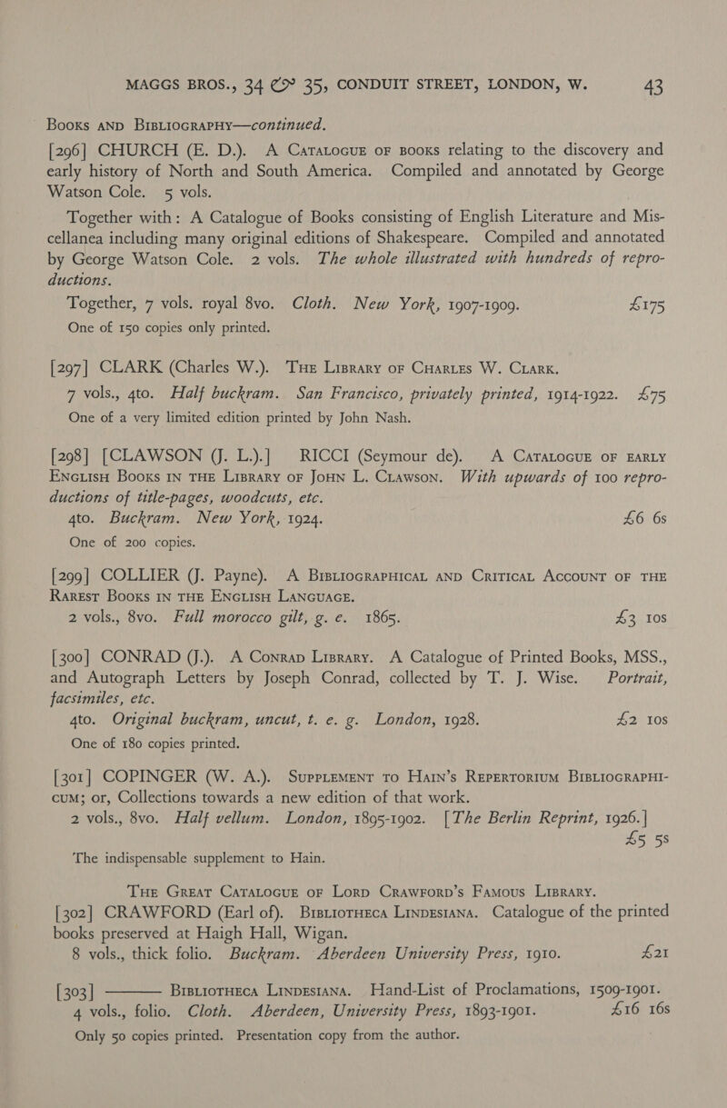 Books AND BrsLiocgRaPHY—continued. [296] CHURCH (E. D.). A CaratocuE oF sBooxs relating to the discovery and early history of North and South America. Compiled and annotated by George Watson Cole. 5 vols. , Together with: A Catalogue of Books consisting of English Literature and Mis- cellanea including many original editions of Shakespeare. Compiled and annotated by George Watson Cole. 2 vols. The whole illustrated with hundreds of repro- ductions. Together, 7 vols. royal 8vo. Cloth. New York, 1907-1909. £175 One of 150 copies only printed. [297] CLARK (Charles W.). ‘THe Liprary or Cuartes W. Crark. 7 vols., 4to. Half buckram. San Francisco, privately printed, 1914-1922. 475 One of a very limited edition printed by John Nash. [298] [CLAWSON VJ. L.).] | RICCI (Seymour de). A CarTaLocur oF EARLY ENcuiisH Booxs IN THE Liprary oF JoHN L. Crawson. With upwards of 100 repro- ductions of title-pages, woodcuts, etc. 4to. Buckram. New York, 1924. £6 6s One of 200 copies. [299] COLLIER (J. Payne). A BretiocrapHicaL aND CriticaL ACCOUNT OF THE Rarest Books IN THE ENGLIsH LANGUAGE. 2 vols., 8vo. Full morocco gilt, g.e. 1865. £3 108 [300] CONRAD JJ.). A Conrap Lisrary. A Catalogue of Printed Books, MSS., and Autograph Letters by Joseph Conrad, collected by T. J. Wise. Portrait, facsimiles, etc. 4to. Original buckram, uncut, t. e. g. London, 1928. £2 10s One of 180 copies printed. [301] COPINGER (W. A.). SuppLemenr to Hatn’s Repertortum BIBLioGRAPHI- cuM; or, Collections towards a new edition of that work. 2 vols., 8vo. Half vellum. London, 1895-1902. |The Berlin Reprint, 1926. | 45 55 The indispensable supplement to Hain. Tue Great CaTALoGuE oF Lorp Crawrorp’s Famous Liprary. [302] CRAWFORD (Earl of). Brsttorneca Linpestana. Catalogue of the printed books preserved at Haigh Hall, Wigan. 8 vols., thick folio. Buckram. Aberdeen University Press, 1910. $21  [ 303 | BrstioTHeca Linpestana. Hand-List of Proclamations, 1509-1901. 4 vols., folio. Cloth. Aberdeen, University Press, 1893-190. 416 16s Only 50 copies printed. Presentation copy from the author.