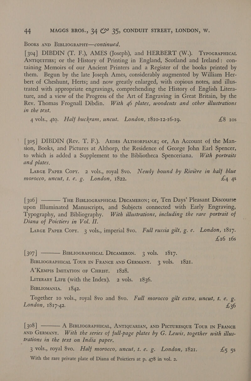 Books aNp BiptioGRapHy—continued. [304] DIBDIN (T. F.), AMES (Joseph), and HERBERT (W.). ‘TypocrapHica Antiquities; or the History of Printing in England, Scotland and Ireland: con- taining Memoirs of our Ancient Printers and a Register of the books printed by them. Begun by the late Joseph Ames, considerably augmented by William Her- bert of Cheshunt, Herts; and now greatly enlarged, with copious notes, and illus- trated with appropriate engravings, comprehending the History of English Litera- ture, and a view of the Progress of the Art of Engraving in Great Britain, by the Rev. Thomas Frognall Dibdin. Wauth 46 plates, woodcuts and other illustrations in the text. 4 vols., 4to. Half buckram, uncut. London, 1810-12-16-19. £8 tos [305] DIBDIN (Rev. T. F.). Agpres AtrHorpiana; or, An Account of the Man- sion, Books, and Pictures at Althorp, the Residence of George John Earl Spencer, to which is added a Supplement to the Bibliotheca Spenceriana. Wath portraits and plates. Larce Paper Copy. 2 vols., royal 8vo. Newly bound by Riviere in half blue morocco, uncut, t. e. g. London, 1822. £4 4s [ 306 | Tue BrstiocrapHicaL DecaMeron; or, Ten Days’ Pleasant Discourse upon Illuminated Manuscripts, and Subjects connected with Early Engraving, Typography, and Bibliography. With illustrations, including the rare portrait of Diana of Poitctiers in Vol. II. Larce Paper Copy. 3 vols., imperial 8vo. Full russia gilt, g. e. London, 1817. 416 16s   [ 307 | BIBLIOGRAPHICAL DECAMERON. 3 vols. 1817. BrBLioGRAPHicaL Tour IN FRaNcE AND GERMANY. 3 vols. 1821. A’Kempis ImMiraTIon oF Curist. 1828. Lirerary Lire (with the Index). 2 vols. 1836. BIBLIOMANIA. 1842. Together 10 vols., royal 8vo and 8vo. Full morocco gilt extra, uncut, t. e. g. London, 1817-42. 436  [ 308 | A BrIBLioGRAPHICAL, ANTIQUARIAN, AND Picturesque Tour IN FRANCE AND Germany. Wath the series of full-page plates by G. Lewis, together with illus- trations tn the text on India paper. 3 vols., royal 8vo. Half morocco, uncut, t. e. g. London, 1821. 45 58 With the rare private plate of Diana of Poictiers at p. 478 in vol. 2.