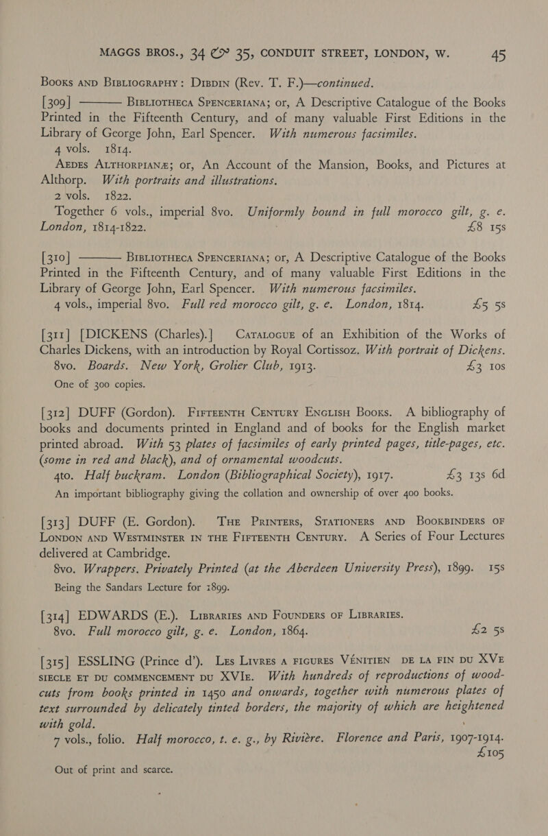 Booxs anp BistiocrapHy: Dippin (Rev. T. F.)—continued. [ 309 | BrBLIoTHECA SPENCERIANA; or, A Descriptive Catalogue of the Books Printed in the Fifteenth Century, and of many valuable First Editions in the Library of George John, Earl Spencer. With numerous facsimiles. 4 vols. 1814. : Arpes ALTHORPIAN#; or, An Account of the Mansion, Books, and Pictures at Althorp. Wuth portraits and illustrations. 2 vols. 1822. Together 6 vols., imperial 8vo. Uniformly bound in full morocco gilt, g. e. London, 1814-1822. a £8 158   [310 | BrBLIOTHECA SPENCERIANA; or, A Descriptive Catalogue of the Books Printed in the Fifteenth Century, and of many valuable First Editions in the Library of George John, Earl Spencer. Wauth numerous facsimiles. 4 vols., imperial 8vo. Full red morocco gilt, g.e. London, 1814. £5 58 [311] [DICKENS (Charles).| | Caratocuz of an Exhibition of the Works of Charles Dickens, with an introduction by Royal Cortissoz. With portrait of Dickens. 8vo. Boards. New York, Grolier Club, 1913. £3 10s One of 300 copies. [312] DUFF (Gordon). FirrrenrH Century Encuisu Booxs. A bibliography of books and documents printed in England and of books for the English market printed abroad. With 53 plates of facsimiles of early printed pages, title-pages, etc. (some in red and black), and of ornamental woodcuts. 4to. Half buckram. London (Bibliographical Society), 1917. £3 138 6d An important bibliography giving the collation and ownership of over 400 books. [313] DUFF (E. Gordon). THe Printers, STATIONERS AND BooKBINDERS OF Lonpon AND WESTMINSTER IN THE FirTEENTH Century. A Series of Four Lectures delivered at Cambridge. Svo. Wrappers. Privately Printed (at the Aberdeen University Press), 1899. 158 Being the Sandars Lecture for 1899. [314] EDWARDS (E.). Liprarizs AND Founpers oF LiprarIEs. 8vo. Full morocco gilt, g. e. London, 1864. £2 58 [315] ESSLING (Prince d’). Lzs Livres a ricures VENITIEN DE LA FIN DU XVE SIECLE ET DU COMMENCEMENT DU XVIe. With hundreds of reproductions of wood- cuts from books printed in 1450 and onwards, together with numerous plates of text surrounded by delicately tinted borders, the majority of which are heightened with gold. } : 7 vols., folio. Half morocco, t. e. g., by Riviere. Florence and Paris, batan 105 Out of print and scarce.