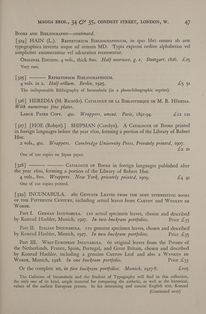Booxs aNp BisLtiocRapHy—continued. [324] HAIN (L.). Reperrorrum BristiocrapHicum, in quo libri omnes ab arte typographica inventa usque ad annum MD. ‘Typis expressi ordine alphabetico vel simpliciter enumerantur vel adcuratius recensentur. OricinaL Eprrion. 4 vols., thick 8vo. Half morocco, g.e. Stuttgart, 1826. £25 Very rare. [325] t——— Reperrorium BiBLioGRAPHICUM. 4 vols. in 2. Half vellum. Berlin, 1925. £5 58 The indispensable Bibliography of Incunabula (in a photo-lithographic reprint). [326] HEREDIA (M. Ricardo). Caratocur bE LA BrstiorHEque DE M. R. Hérepta. With numerous fine plates. Larcre Paper Copy. 4to. Wrappers, uncut. Paris, 1891-94. H12' 12s [327] [HOE (Robert).] SHIPMAN (Carolyn). A Caratocuez oF Books printed in foreign languages before the year 1600, forming a portion of the Library of Robert Hoe. 2 vols., 4to. Wrappers. Cambridge University Press, Privately printed, 1907. £2 2s One of 100 copies on Japan paper. [328] ———— ———— Caratocue or Books in foreign languages published after the year 1600, forming a portion of the Library of Robert Hoe. 4 vols., 8vo. Wrappers. New York, privately printed, 1909. £4 4s One of 100 copies printed. [329] INCUNABULA. 280 Genuine LEAVES FROM THE MOST INTERESTING BOOKS OF THE FirrEENTH Century, including actual leaves from Caxron and Wynkyn DE W orDE. Part I. German INcuNnABULA. 110 actual specimen leaves, chosen and described by Konrad Haebler, Munich, 1927. In two buckram portfolios. Price £35 Part II. Irarran INcunaBuLA. 110 genuine specimen leaves, chosen and described by Konrad Haebler, Munich, 1927. In two buckram portfolios. Price £35 Part HI. Wesr-Evropzan INcunasuta. 60 original leaves from the Presses of the Netherlands, France, Spain, Portugal, and Great Britain, chosen and described by Konrad Haebler, including a genuine Caxron Leaf and also a WyNxkyN DE Worve, Munich, 1928. In one buckram portfolio. Price 435 Or the complete set, in five buckram portfolios. Munich, 1927-8. £105 The Collector of Incunabula and the Student of Typography will find in this collection, the only one of its kind, ample material for comparing the esthetic, as well as the historical, values of the earliest European presses. In his interesting and concise English text, Konrad (Continued over)