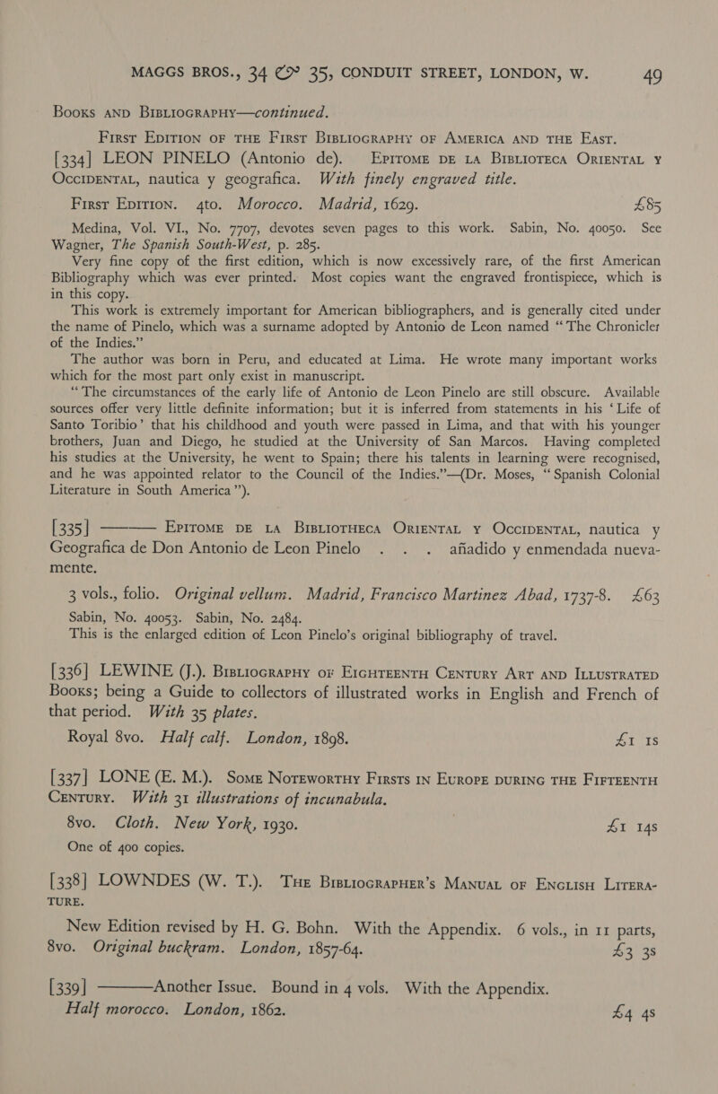 Booxs AND BisLioGRAPHY—continued. First Epirion oF THE First BipLioGRAPHyY OF AMERICA AND THE Fast. [334] LEON PINELO (Antonio de). Eprrome pe 1a BistiorEca OrIENTAL ¥ OccIDENTAL, nautica y geografica. Wath finely engraved title. Firsr Eprrion. 4to. Morocco. Madrid, 1629. E45 Medina, Vol. VI., No. 7707, devotes seven pages to this work. Sabin, No. 40050. See Wagner, The Spanish South-West, p. 285. Very fine copy of the first edition, which is now excessively rare, of the first American Bibliography which was ever printed. Most copies want the engraved frontispiece, which is in this copy. This work is extremely important for American bibliographers, and is generally cited under the name of Pinelo, which was a surname adopted by Antonio de Leon named “ The Chronicler of the Indies.” The author was born in Peru, and educated at Lima. He wrote many important works which for the most part only exist in manuscript. “The circumstances of the early life of Antonio de Leon Pinelo are still obscure. Available sources offer very little definite information; but it is inferred from statements in his ‘ Life of Santo Toribio’ that his childhood and youth were passed in Lima, and that with his younger brothers, Juan and Diego, he studied at the University of San Marcos. Having completed his studies at the University, he went to Spain; there his talents in learning were recognised, and he was appointed relator to the Council of the Indies.”—(Dr. Moses, ‘‘ Spanish Colonial Literature in South America’). [335] ———— Epirome pe 1a BistiorHeca OrienraL y OcciDENTAL, nautica y Geografica de Don Antonio de Leon Pinelo . . . afiadido y enmendada nueva- mente. 3 vols., folio. Original vellum. Madrid, Francisco Martinez Abad, 1737-8. £63 Sabin, No. 40053. Sabin, No. 2484. This is the enlarged edition of Leon Pinelo’s original bibliography of travel. [336] LEWINE (J.). Bistiocraryy or Ercureenry Century Arr aNnp ILLusTRATED Booxs; being a Guide to collectors of illustrated works in English and French of that period. With 35 plates. Royal 8vo. Half calf. London, 1868. Ets [337] LONE (E. M.). Some Norewortuy Firsts 1n Europe purING THE FIFTEENTH Century. Wath 31 illustrations of incunabula. 8vo. Cloth. New York, 1930. , £1 14s One of 400 copies. [338] LOWNDES (W. T.). Tse BreriocrarHer’s Manuat or Enciis Lrrera- TURE. New Edition revised by H. G. Bohn. With the Appendix. 6 vols., in 11 parts, 8vo. Original buckram. London, 1857-64. 43 38 [339] ————Another Issue. Bound in 4 vols. With the Appendix. Half morocco. London, 1862. £4 48