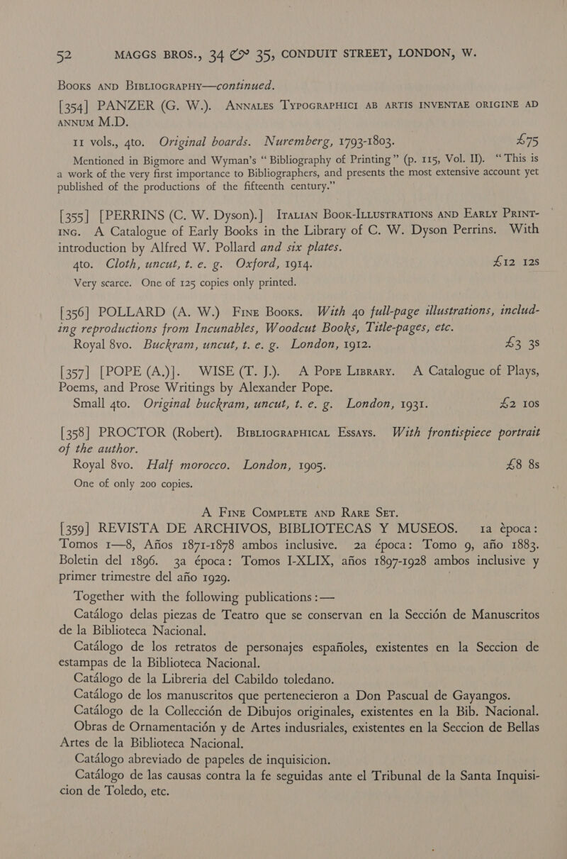 Booxs aNp BrsLtiocrarpHy—continued. [354] PANZER (G. W.). ANNaLes TyPOGRAPHICI AB ARTIS INVENTAE ORIGINE AD ANNUM M.D. 11 vols., 4to. Original boards. Nuremberg, 1793-1803. | £75 Mentioned in Bigmore and Wyman’s “ Bibliography of Printing” (p. 115, Vol. II). “This is a work of the very first importance to Bibliographers, and presents the most extensive account yet published of the productions of the fifteenth century.” [355] [PERRINS (C. W. Dyson).] Iratian Boox-ILiusrraTions AND Earty Print- inc. A Catalogue of Early Books in the Library of C. W. Dyson Perrins. With introduction by Alfred W. Pollard and six plates. ato. Cloth, uncut, t. e. g. Oxford, 1914. #12 128 Very scarce. One of 125 copies only printed. [356] POLLARD (A. W.) Fine Booxs. With 40 full-page ilustrations, includ- ing reproductions from Incunables, Woodcut Books, Title-pages, etc. Royal 8vo. Buckram, uncut, t. e. g. London, 1912. £3 38 [357] [POPE (A.)]. WISE (T. J.). A Pore Lisrary. A Catalogue of Plays, Poems, and Prose Writings by Alexander Pope. Small 4to. Original buckram, uncut, t. e. g. London, 1931. £2 108 [358] PROCTOR (Robert). BrstiocrapHicat Essays. Wuth frontispiece portrait of the author. Royal 8vo. Half morocco. London, 1905. £8 8s One of only 200 copies. A Fine Compete AND Rare SET. [359] REVISTA DE ARCHIVOS, BIBLIOTECAS Y MUSEOS. 1a época: Tomos 1—8, Afios 1871-1878 ambos inclusive. 2a época: Tomo 9, afio 1883. Boletin del 1896. 3a época: Tomos I-XLIX, afios 1897-1928 ambos inclusive y primer trimestre del afio 1929. Together with the following publications :— Catalogo delas piezas de Teatro que se conservan en la Seccidn de Manuscritos de la Biblioteca Nacional. Catalogo de los retratos de personajes espafioles, existentes en la Seccion de estampas de la Biblioteca Nacional. Catalogo de la Libreria del Cabildo toledano. Catalogo de los manuscritos que pertenecieron a Don Pascual de Gayangos. Catalogo de la Colleccién de Dibujos originales, existentes en la Bib. Nacional. Obras de Ornamentacién y de Artes indusriales, existentes en la Seccion de Bellas Artes de la Biblioteca Nacional. Catalogo abreviado de papeles de inquisicion. Catalogo de las causas contra la fe seguidas ante el Tribunal de la Santa Inquisi- cion de Toledo, etc.