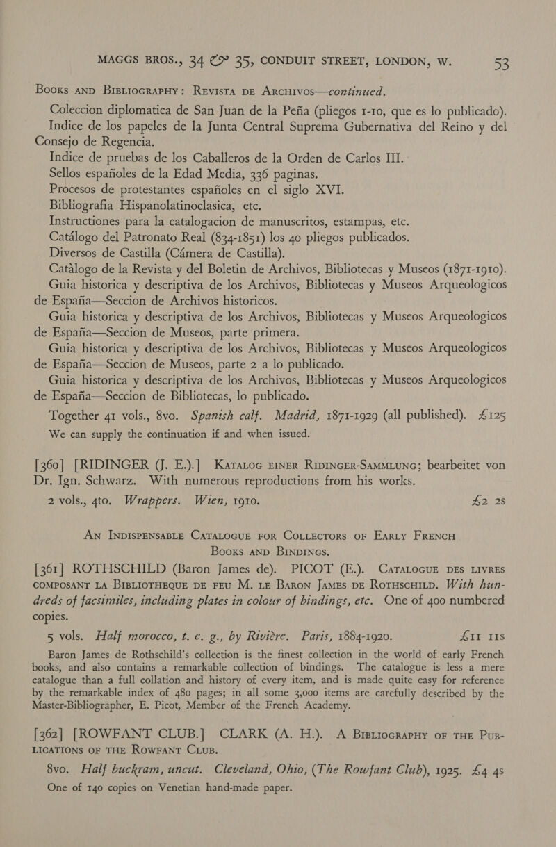 Books anp BrstiocrapHy: Revista pE ARCHIVOos—continued. Coleccion diplomatica de San Juan de la Pefia (pliegos 1-10, que es lo publicado). Indice de los papeles de la Junta Central Suprema Gubernativa del Reino y del Consejo de Regencia. Indice de pruebas de los Caballeros de la Orden de Carlos III. Sellos espafioles de la Edad Media, 336 paginas. Procesos de protestantes espafioles en el siglo XVI. Bibliografia Hispanolatinoclasica, etc. Instructiones para la catalogacion de manuscritos, estampas, etc. Catalogo del Patronato Real (834-1851) los 4o pliegos publicados. Diversos de Castilla (Camera de Castilla). Catalogo de la Revista y del Boletin de Archivos, Bibliotecas y Museos (1871-1910). Guia historica y descriptiva de los Archivos, Bibliotecas y Museos Arqueologicos de Espafia—Seccion de Archivos historicos. Guia historica y descriptiva de los Archivos, Bibliotecas y Museos Arqueologicos de Espafia—Seccion de Museos, parte primera. Guia historica y descriptiva de los Archivos, Bibliotecas y Museos Arqueologicos de Espafia—Seccion de Museos, parte 2 a lo publicado. Guia historica y descriptiva de los Archivos, Bibliotecas y Museos Arqueologicos de Espafia—Seccion de Bibliotecas, lo publicado. Together 41 vols., 8vo. Spanish calf. Madrid, 1871-1929 (all published). 4125 We can supply the continuation if and when issued. [360] [RIDINGER (J. E.).] Karatoc Emer Ripincer-Sammiunc; bearbeitet von Dr. Ign. Schwarz. With numerous reproductions from his works. 2 vols., 4to. Wrappers. When, 1910. #2 2s An INDISPENSABLE CATALOGUE FOR CoLLEcTorsS OF Earty FRENCH Booxs aND BINDINGS. [361] ROTHSCHILD (Baron James de). PICOT (E.). CaraLocuE DEs LivrEs COMPOSANT LA BIBLIOTHEQUE DE FEU M. LE Baron JAMES DE Roruscuitp. With hun- dreds of facsimiles, including plates in colour of bindings, etc. One of 400 numbered copies. 5 vols. Half morocco, t. e. g., by Riviere. Paris, 1884-1920. Ate Tis Baron James de Rothschild’s collection is the finest collection in the world of early French books, and also contains a remarkable collection of bindings. The catalogue is less a mere catalogue than a full collation and history of every item, and is made quite easy for reference by the remarkable index of 480 pages; in all some 3,000 items are carefully described by the Master-Bibliographer, E. Picot, Member of the French Academy. [362] [ROWFANT CLUB.] CLARK (A. H.). A Bursriocrarny oF THE Pus- LICATIONS OF THE RowFanT CLus. 8vo. Half buckram, uncut. Cleveland, Ohio, (The Rowfant Club), 1925. £4 4s One of 140 copies on Venetian hand-made paper.