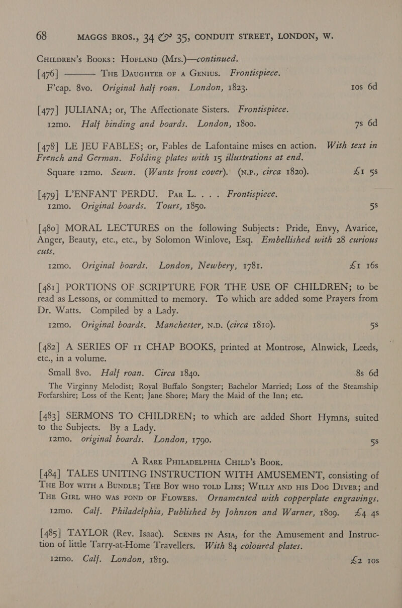 CurLpren’s Booxs: Hortanp (Mrs.)—continued. [476] F’cap. 8vo. Original half roan. London, 1823. , tos 6d  THE DauGHTER OF A GENIUS. Frontisptece. [477] JULIANA; or, The Affectionate Sisters. Frontispiece. 12mo. Half binding and boards. London, 1800. 7s 6d [478] LE JEU FABLES; or, Fables de Lafontaine mises en action. Wath text in French and German. Folding plates with 15 illustrations at end. Square 12mo. Sewn. (Wants front cover). (N.p., circa 1820). £1 58 ha7o] 0 L ENFANT PERDU?” PAR Uo tar remispiece, 12mo. Original boards. Tours, 1850. 5s [480] MORAL LECTURES on the following Subjects: Pride, Envy, Avarice, Anger, Beauty, etc., etc., by Solomon Winlove, Esq. Embellished with 28 curious cuts. 1zmo. Original boards. London, Newbery, 1781. AI 16s [481] PORTIONS OF SCRIPTURE FOR THE USE OF CHILDREN; to be read as Lessons, or committed to memory. To which are added some Prayers from Dr. Watts. Compiled by a Lady. 12mo. Original boards. Manchester, N.D. (circa 1810). 5s [482] A SERIES OF 11 CHAP BOOKS, printed at Montrose, Alnwick, Leeds, etc., in a volume. Small 8vo. Half roan. Circa 1840. 8s 6d The Virginny Melodist; Royal Buffalo Songster; Bachelor Married; Loss of the Steamship Forfarshire; Loss of the Kent; Jane Shore; Mary the Maid of the Inn; etc. [483] SERMONS TO CHILDREN; to which are added Short Hymns, suited to the Subjects. By a Lady. I2mo. original boards. London, 1790. 5s A Rare PuHiLapELpHia CuILp’s Book. [484] TALES UNITING INSTRUCTION WITH AMUSEMENT, consisting of Tue Boy wirn a BunpLe; Tue Boy wHo Totp Lirs; WILLy aNnp Huis Doc Diver; and THe Girt wHo was FOND oF Frowers. Ornamented with copperplate engravings. i2mo. Calf. Philadelphia, Published by Johnson and Warner, 1809. £4 4s [485] TAYLOR (Rey. Isaac). Scenzs in Astra, for the Amusement and Instruc- tion of little Tarry-at-Home Travellers. Wath 84 coloured plates. 12mo. Calf. London, 1819. £2 10s