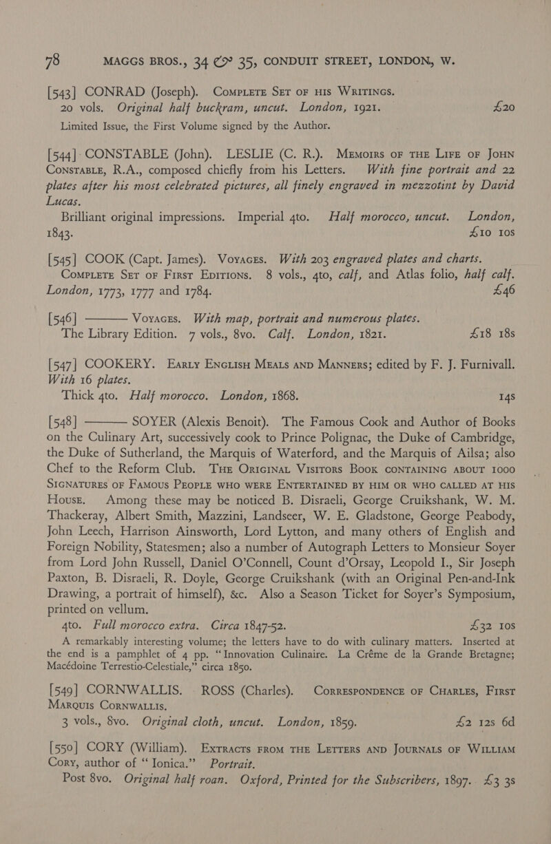 [543] CONRAD (Joseph). Compiere Ser oF HIs WRITINGS. 20 vols. Original half buckram, uncut. London, 1921. — £20 Limited Issue, the First Volume signed by the Author. [544]: CONSTABLE (John). LESLIE (C. R.). Memorrs or tHe Lire oF JoHN ConsTaBLE, R.A., composed chiefly from his Letters. Wuth fine portrait and 22 plates after his most celebrated pictures, all finely engraved in mezzotint by David Lucas. Brilliant original impressions. Imperial 4to. Half morocco, uncut. London, 1843. Z10 108 [545] COOK (Capt. James). Voyaces. With 203 engraved plates and charts. Comp.eTe Set oF Firsr Epitions. 8 vols., 4to, calf, and Atlas folio, half calf. London, 1773, 1777 and 1784. £46 [546] Voyaces. With map, portrait and numerous plates. The Library Edition. 7 vols., 8vo. Calf. London, 1821. £18 18s  [547] COOKERY. Earty Enciiso Mzats anp Manners; edited by F. J. Furnivall. With 16 plates. Thick 4to. Half morocco. London, 1868. 14s [548 ] SOYER (Alexis Benoit). The Famous Cook and Author of Books on the Culinary Art, successively cook to Prince Polignac, the Duke of Cambridge, the Duke of Sutherland, the Marquis of Waterford, and the Marquis of Ailsa; also Chef to the Reform Club. ‘THe Oricinat Vistrors Book CONTAINING ABOUT I000 SIGNATURES OF FaMous PEopLE WHO WERE ENTERTAINED BY HIM OR WHO CALLED AT HIS Housz. Among these may be noticed B. Disraeli, George Cruikshank, W. M. Thackeray, Albert Smith, Mazzini, Landseer, W. E. Gladstone, George Peabody, John Leech, Harrison Ainsworth, Lord Lytton, and many others of English and Foreign Nobility, Statesmen; also a number of Autograph Letters to Monsieur Soyer from Lord John Russell, Daniel O’Connell, Count d’Orsay, Leopold I., Sir Joseph Paxton, B. Disraeli, R. Doyle, George Cruikshank (with an Original Pen-and-Ink Drawing, a portrait of himself), &amp;c. Also a Season Ticket for Soyer’s Symposium, printed on vellum. 4to. Full morocco extra. Circa 1847-52. £32 10s A remarkably interesting volume; the letters have to do with culinary matters. Inserted at the end is a pamphlet of 4 pp. “Innovation Culinaire. La Créme de la Grande Bretagne; Macédoine Terrestio-Celestiale,” circa 1850.  [549] CORNWALLIS. - ROSS (Charles). | CorresponDENcCE oF CHartes, First Marquis Cornwa tis. 3 vols., vo. Original cloth, uncut. London, 1859. £2 128 6d [550] CORY (William). Exrracts From THE LETTERS AND JOURNALS OF WILLIAM Cory, author of “‘ Ionica.”? Portrait. Post 8vo. Original half roan. Oxford, Printed for the Subscribers, 1897.. £3 38