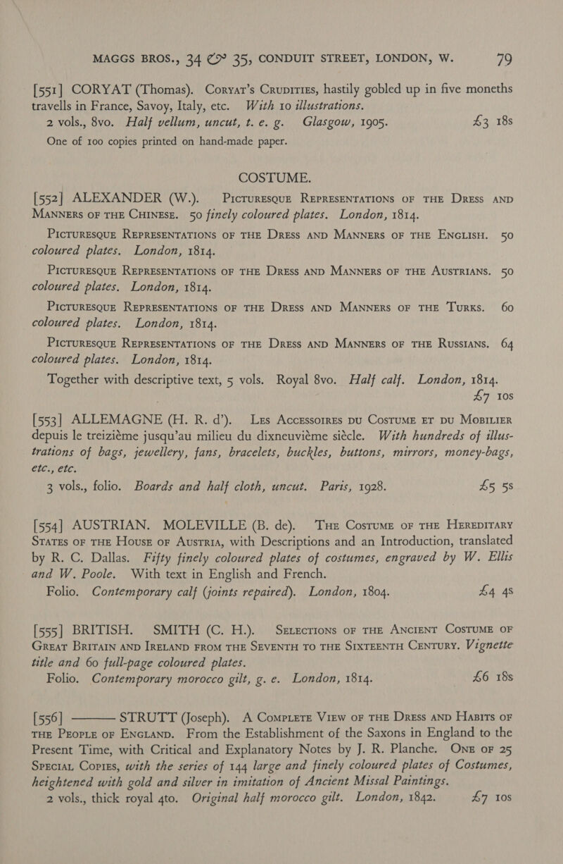 [551] CORYAT (Thomas). Coryar’s Crupirizs, hastily gobled up in five moneths travells in France, Savoy, Italy, etc. With ro illustrations. 2 vols., 8vo. Half vellum, uncut, t.e. g. Glasgow, 1905. £3 18s One of 100 copies printed on hand-made paper. COSTUME. [552] ALEXANDER (W.). — Picruresquz REPRESENTATIONS OF THE Dress AND MANNERS OF THE CHINESE. 50 finely coloured plates. London, 1814. PICTURESQUE REPRESENTATIONS OF THE Dress AND MANNERS OF THE ENGLISH. 50 coloured plates. London, 1814. PicTURESQUE REPRESENTATIONS OF THE Dress AND MANNERS OF THE AUSTRIANS. 50 coloured plates. London, 1814. PICTURESQUE REPRESENTATIONS OF THE Dress AND MANNERS OF THE TuRKs. 60 coloured plates. London, 1814. PicruREsQUE REPRESENTATIONS OF THE Dress AND MANNERS OF THE RussIANs. 64 coloured plates. London, 1814. Together with descriptive text, 5 vols. Royal 8vo. Half calf. London, 1814. £7 10s [553] ALLEMAGNE (H. R. d’). Les Accrssorres pu CostruME ET pu MoBILIER depuis le treiziéme jusqu’au milieu du dixneuviéme siécle. With hundreds of illus- trations of bags, jewellery, fans, bracelets, buckles, buttons, mirrors, money-bags, etc., etc. 3 vols., folio. Boards and half cloth, uncut. Paris, 1928. £5 5s [554] AUSTRIAN. MOLEVILLE (B. de). THe Costume or THE HEREDITARY States oF THE House oF Ausrria, with Descriptions and an Introduction, translated by R. C. Dallas. Fifty finely coloured plates of costumes, engraved by W. Ellis and W. Poole. With text in English and French. Folio. Contemporary calf (joints repaired). London, 1804. £4 48 [555] BRITISH. SMITH (C. H.). Sexecrions of THE ANCIENT CosTUME OF Great Britain AND IRELAND FROM THE SEVENTH TO THE SIXTEENTH Century. Vignette title and 60 full-page coloured plates. Folio. Contemporary morocco gilt, g. e. London, 1814. £6 18s  [556 | STRUTT (Joseph). A Comprere View oF THE Dress AND Hasits oF THE PEorte oF ENGLAND. From the Establishment of the Saxons in England to the Present Time, with Critical and Explanatory Notes by J. R. Planche. One oF 25 Specra Copiss, with the series of 144 large and finely coloured plates of Costumes, heightened with gold and silver in imitation of Ancient Missal Paintings. 2 vols., thick royal 4to. Original half morocco gilt. London, 1842. £7 10S