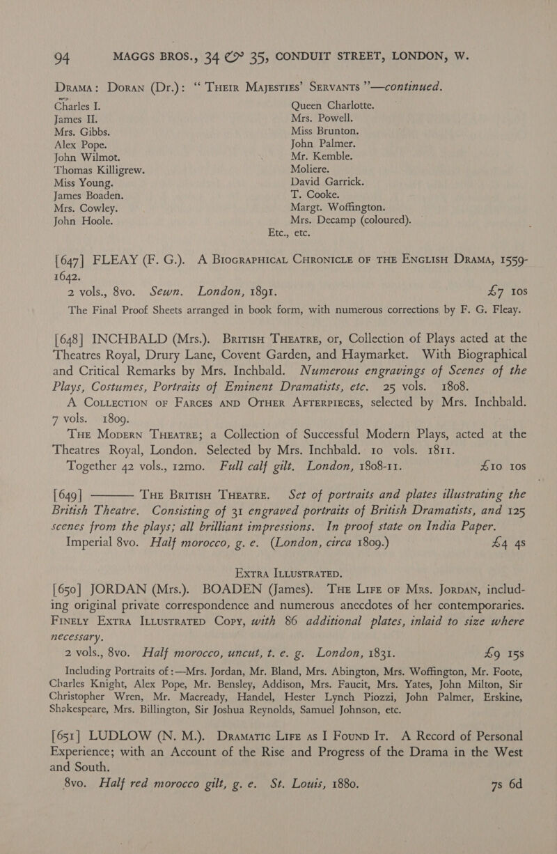 Drama: Doran (Dr.): ‘‘ THErR Majesties’ Servants ”—continued. Charles I. Queen Charlotte. James II. Mrs. Powell. Mrs. Gibbs. Miss Brunton. Alex Pope. John Palmer. John Wilmot. Mr. Kemble. Thomas Killigrew. Moliere. Miss Young. David Garrick. James Boaden. T. Cooke. Mrs. Cowley. Margt. Woffington. John Hoole. Mrs. Decamp (coloured). — Hic cet: [647] FLEAY (F. G.). A BrocrapHicaL CHRONICLE OF THE ENcuisH Drama, 1559- 1642. 2 vols., 8vo. Sewn. London, 1891. £7 10s The Final Proof Sheets arranged in book form, with numerous corrections by F. G. Fleay. [648] INCHBALD (Mrs.). British THeEatre, or, Collection of Plays acted at the Theatres Royal, Drury Lane, Covent Garden, and Haymarket. With Biographical and Critical Remarks by Mrs. Inchbald. Numerous engravings of Scenes of the Plays, Costumes, Portraits of Eminent Dramatists, etc. 25 vols. 1808. A Cot.ection oF Farces AND OrHEr ArrTerpieces, selected by Mrs. Inchbald. 7 vols. 1809. THe Mopern TuHeatre; a Collection of Successful Modern Plays, acted at the Theatres Royal, London. Selected by Mrs. Inchbald. 10 vols. 1811. Together 42 vols., 12mo. Full calf gilt. London, 1808-11. 410 10s [649] ———— Tue BririsH Tueatre. Set of portraits and plates illustrating the British Theatre. Consisting of 31 engraved portraits of British Dramatists, and 125 scenes from the plays; all brilliant impressions. In proof state on India Paper. Imperial 8vo. Half morocco, g. e. (London, circa 1809.) £4 4s Extra ILLUSTRATED. [650] JORDAN (Mrs.). BOADEN (James). THe Lire oF Mrs. Jorpan, includ- ing original private correspondence and numerous anecdotes of her contemporaries. Finety Exrra Ititusrratep Copy, with 86 additional plates, inlaid to size where necessary. 2 vols., 8vo. Half morocco, uncut, t. e. g. London, 1831. £9 158 Including Portraits of :—Mrs. Jordan, Mr. Bland, Mrs. Abington, Mrs. Woffington, Mr. Foote, Charles Knight, Alex Pope, Mr. Bensley, Addison, Mrs. Faucit, Mrs. Yates, John Milton, Sir Christopher Wren, Mr. Macready, Handel, Hester Lynch Piozzi, John Palmer, Erskine, Shakespeare, Mrs. Billington, Sir Joshua Reynolds, Samuel Johnson, etc. [651] LUDLOW (N. M.). Dramatic Lirz as I Founp Ir. A Record of Personal Experience; with an Account of the Rise and Progress of the Drama in the West and South. 8vo. Half red morocco gilt, g.e. St. Louis, 1880. 7s 6d