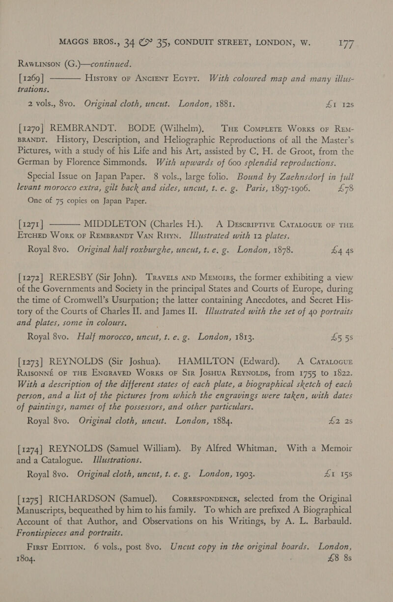 RawLinson (G.)—continued.  [ 1269 | History oF ANCIENT Ecyrer. With coloured map and many illus- trations. 2 vols., 8vo. Original cloth, uncut. London, 1881. AL 12s [1270] REMBRANDT. BODE (Wilhelm), THe Comprere Worxs or REm- BRANDT. History, Description, and Heliographic Reproductions of all the Master’s Pictures, with a study of his Life and his Art, assisted by C. H. de Groot, from the German by Florence Simmonds. With upwards of 600 splendid reproductions. Special Issue on Japan Paper. 8 vols., large folio. Bound by Zaehnsdorf in full levant morocco extra, gilt back and sides, uncut, t. e. g. Paris, 1897-1906. 78 One of 75 copies on Japan Paper.  [1271 | MIDDLETON (Charles H.). A Descriprive CaTALocuE oF THE ErcHep Work oF Rempranpt VAN Ruyn. Illustrated with 12 plates. Royal 8vo. Original half roxburghe, uncut, t.e. g. London, 1878. £4 4s [1272] RERESBY (Sir John). ‘Travers anp Memorrs, the former exhibiting a view of the Governments and Society in the principal States and Courts of Europe, during the time of Cromwell’s Usurpation; the latter containing Anecdotes, and Secret His- tory of the Courts of Charles I. and James II. Illustrated with the set of 40 portraits and plates, some in colours. Royal 8vo. Half morocco, uncut, t. e.g. London, 1813. £5 58 [1273] REYNOLDS (Sir Joshua). HAMILTON (Edward). A Caratocur RaIsONNE OF THE ENGRAVED Works oF Sir JosHuA ReyNotps, from 1755 to 1622. With a description of the different states of each plate, a biographical sketch of each person, and a list of the pictures from which the engravings were taken, with dates of paintings, names of the possessors, and other particulars. Royal 8vo. Original cloth, uncut. London, 1884. £2, 28 [1274] REYNOLDS (Samuel William). By Alfred Whitman, With a Memoir and a Catalogue. Illustrations. Royal 8vo. Original cloth, uncut, t. e. g. London, 1903. 41 158 [1275] RICHARDSON (Samuel). | Corresponpence, selected from the Original Manuscripts, bequeathed by him to his family. To which are prefixed A Biographical Account of that Author, and Observations on his Writings, by A. L. Barbauld. Frontispieces and portraits. First Eprrion. 6 vols., post 8vo. Uncut copy in the original boards. London, 1804. 7 £8 8s
