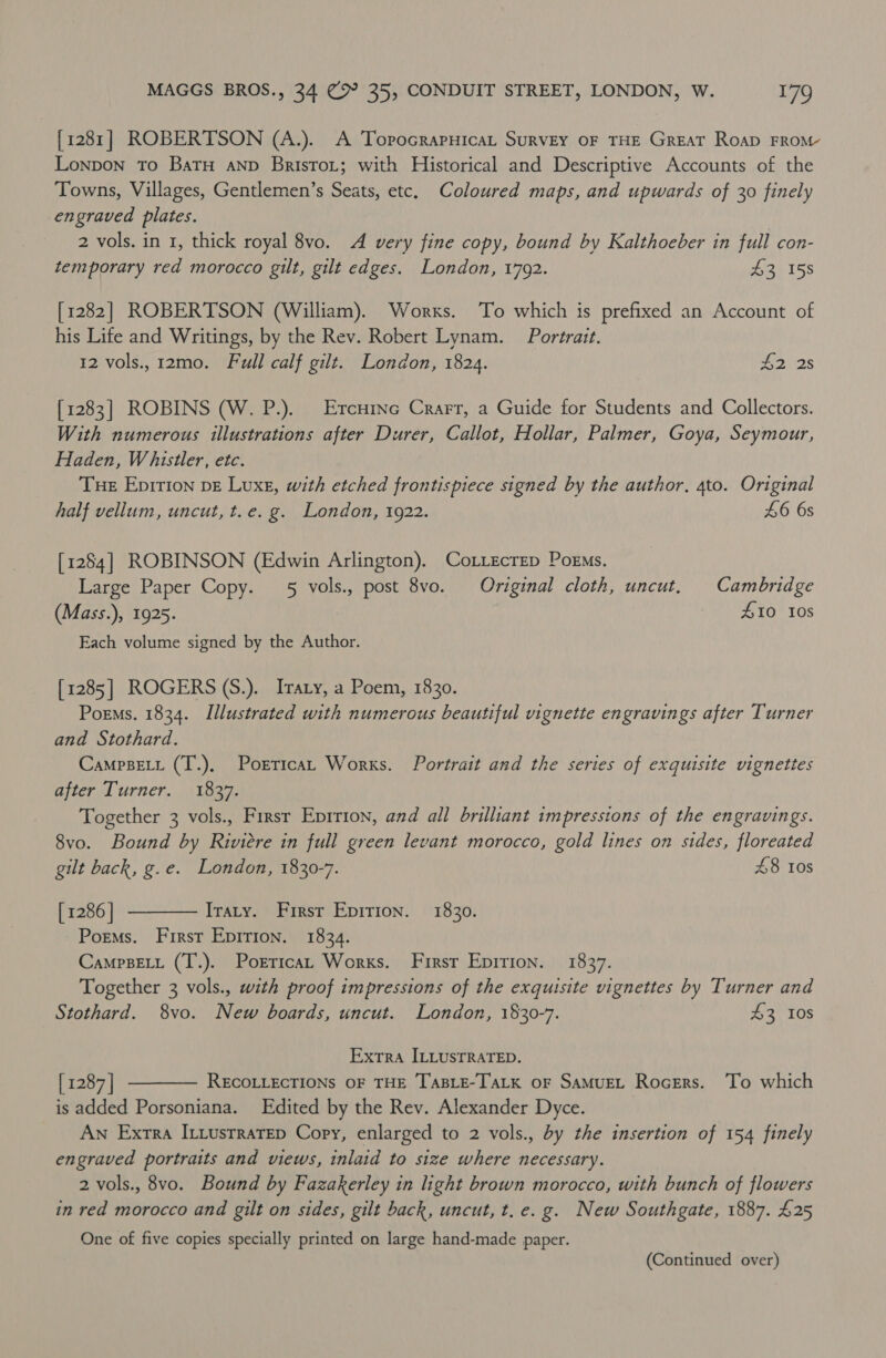 [1281] ROBERTSON (A.). A ToprocrapHicat Survey OF THE Great Roap FRoM- Lonpon To Batu anp BrisroL; with Historical and Descriptive Accounts of the Towns, Villages, Gentlemen’s Seats, etc. Coloured maps, and upwards of 30 finely engraved plates. 2 vols. in 1, thick royal 8vo. A very fine copy, bound by Kalthoeber in full con- temporary red morocco gilt, gilt edges. London, 1792. £3 158 [1282] ROBERTSON (William). Works. To which is prefixed an Account of his Life and Writings, by the Rev. Robert Lynam. Portrait. 12 vols., 12mo. Full calf gilt. London, 1824. 42 2s [1283] ROBINS (W. P.). Ercrine Crarr, a Guide for Students and Collectors. With numerous illustrations after Durer, Callot, Hollar, Palmer, Goya, Seymour, Haden, Whistler, etc. Tue Epirion ve Luxe, with etched frontispiece signed by the author, 4to. Original half vellum, uncut, t.e. g. London, 1922. 46 6s [1284] ROBINSON (Edwin Arlington). CoLtecrep Porms. Large Paper Copy. 5 vols., post 8vo. Original cloth, uncut. Cambridge (Mass.), 1925. £10 10s Each volume signed by the Author. [1285] ROGERS (S.). Irary, a Poem, 1830. Poems. 1834. Illustrated with numerous beautiful vignette engravings after Turner and Stothard. CampsELt (T.), PorricaL Works. Portrait and the series of exquisite vignettes after Turner. 1837. Together 3 vols., First Eprrion, and all brilliant impressions of the engravings. 8vo. Bound by Riviere in full green levant morocco, gold lines on sides, floreated gilt back, g.e. London, 1830-7. £8 10s [ 1286 | Iraty. First Epirion. 1830. Poems. First Epirion. 1834. CampBELL (T.). Porrica Works. First Epirion. 1837. Together 3 vols., with proof impressions of the exquisite vignettes by Turner and Stothard. 8vo. New boards, uncut. London, 1830-7. $3 10s  Extra ILLUSTRATED. [ 1287] RECOLLECTIONS OF THE TABLE-TALK OF SAMUEL RocErs. ‘To which is added Porsoniana. Edited by the Rev. Alexander Dyce. An Extra ILiusrraTep Copy, enlarged to 2 vols., by the insertion of 154 finely engraved portraits and views, inlaid to size where necessary. 2 vols., 8vo. Bound by Fazakerley in light brown morocco, with bunch of flowers in red morocco and gilt on sides, gilt back, uncut, t. e.g. New Southgate, 1887. £25  One of five copies specially printed on large hand-made paper. (Continued over)