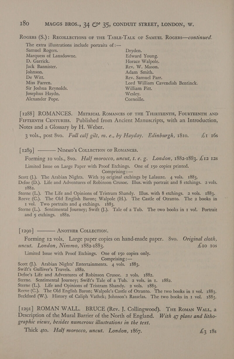 Rocers (S.): RECOLLECTIONS OF THE TaBLE-TaLK or SAMUEL RocErs—continued. The extra illustrations include portraits of :— Samuel Rogers. Dryden. Marquess of Lansdowne. Edward Young. D. Garrick. Horace Walpole. Jack Bannister. Rev. W. Mason. Johnson. Adam Smith. De Witt. Rev. Samuel Parr. Miss Farren. Lord William Cavendish Bentinck. Sir Joshua Reynolds. William Pitt. , Josephus Haydn. Wesley. Alexander Pope. Corneille. [1288] ROMANCES. Merricat RoMANcEs OF THE THIRTEENTH, FOURTEENTH AND FIFTEENTH CENTuRIES. Published from Ancient Manuscripts, with an Introduction, Notes and a Glossary by H. Weber. 3 vols., post 8vo. Full calf gilt, m. e., by Hayday. Edinburgh, 1810. £1 16s [1289 ] ———— Nimmo’s CoLiEcTION oF RoMANCEs. | Forming 10 vols., 8vo. Half morocco, uncut, t. e. g. London, 1882-1883. £12 12s Limited Issue on Large Paper with Proof Etchings. One of 150 copies printed. Comprising : — | Scott (J.). The Arabian Nights. With 19 original etchings by Lalauze. 4 vols. 1883. Defoe (D.). Life and Adventures of Robinson Crusoe. Illus. with portrait and 8 etchings. 2 vols. 1882. Sterne (L.). The Life and Opinions of Tristram Shandy. Illus. with 8 etchings. 2 vols. 1883. Reeve (C.). The Old English Baron; Walpole (H.). The Castle of Otranto. The 2 books in 1 vol. Two portraits and 4 etchings. 1883. Sterne (L.). Sentimental Journey; Swift JJ.). Tale of a Tub. The two books in 1 vol. Portrait and 5 etchings. 1882. | [1290] ———— ANoTHER COLLECTION. Forming 12 vols. Large paper copies on hand-made paper. 8vo. Original cloth, uncut. London, Nimmo, 1882-1883. £10 Ios Limited Issue with Proof Etchings. One of 150 copies only. Comprising :— Scott (J.). Arabian Nights’ Entertainments. 4 vols. 1883. Swift’s Gulliver’s Travels. 1882. Defoe’s Life and Adventures of Robinson Crusoe. 2 vols. 1882. Sterne. Sentimental Journey; Swift’s Tale of a Tub. 2 vols. in 1. 1882. Sterne (L.). Life and Opinions of Tristram Shandy. 2 vols. 1883. Reeve (C.). The Old English Baron; Walpole’s Castle of Otranto. The two books in 1 vol. 1883. Beckford (W.). History of Caliph Vathek; Johnson’s Rasselas. The two books in 1 vol. 1883. [1291] ROMAN WALL. BRUCE (Rev. J. Collingwood). Tue Roman Watt, a Description of the Mural Barrier of the North of England. With 47 plans and litho- graphic views, besides numerous illustrations in the text. Thick 4to. Half morocco, uncut. London, 1867. £3 18s