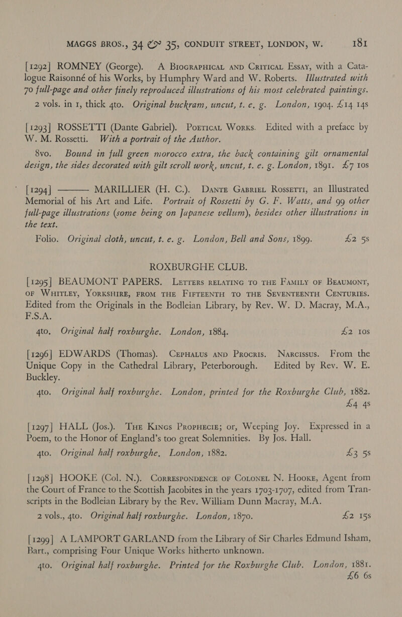 [1292] ROMNEY (George). A BriocrapHicaL aND CriricaL Essay, with a Cata- logue Raisonné of his Works, by Humphry Ward and W. Roberts. Illustrated with 70 full-page and other finely reproduced illustrations of his most celebrated paintings. 2 vols. in 1, thick gto. Original buckram, uncut, t. e. g. London, 1904. £14 148 [1293] ROSSETTI (Dante Gabriel). Porricat Works. Edited with a preface by W.M. Rossetti. With a portrait of the Author. 8vo. Bound in full green morocco extra, the back containing gilt ornamental design, the sides decorated with gilt scroll work, uncut, t. e. g. London, 1891. 47 10s  [ 1294 | MARILLIER (H. C.), Danre Gasrizt Rosserri, an Illustrated Memorial of his Art and Life. Portrait of Rossetti by G. F. Watts, and 99 other full-page illustrations (some being on Jupanese vellum), besides other illustrations in the text. Folio. Original cloth, uncut, t. e. g. London, Bell and Sons, 1899. #2 58 ROXBURGHE CLUB. [1295] BEAUMONT PAPERS. Lerrers RELATING TO THE Famity oF BEAUMONT, OF WHITLEY, YORKSHIRE, FROM THE FIFTEENTH TO THE SEVENTEENTH CENTURIES. Edited from the Originals in the Bodleian Library, by Rev. W. D. Macray, M.A., F.S.A. 4to. Original half roxburghe. London, 1884. 2) 40s [1296] EDWARDS (Thomas). CrpHatus anp Procris. Narcissus. From the Unique Copy in the Cathedral Library, Peterborough. Edited by Rev. W. E. Buckley. 4to. Original half roxburghe. London, printed for the Roxburghe Club, 1882. 44 4s [1297] HALL (Jos.). THe Kines Propuecig; or, Weeping Joy. Expressed in a Poem, to the Honor of England’s too great Solemnities. By Jos. Hall. 4to. Original half roxburghe, London, 1882. £255 [1298] HOOKE (Col. N.). CorresponpENce of Cotonet N. Hooxe, Agent from the Court of France to the Scottish Jacobites in the years 1703-1707, edited from Tran- scripts in the Bodleian Library by the Rev. William Dunn Macray, M.A. 2 vols., 4to. Original half roxburghe. London, 1870. $2 158 [1299] A LAMPORT GARLAND from the Library of Sir Charles Edmund Isham, Bart., comprising Four Unique Works hitherto unknown. 4to. Original half roxburghe. Printed for the Roxburghe Club. London, 1881. £6 6s