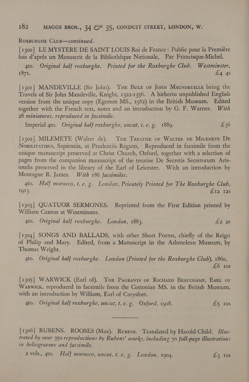 RoxpurcHe CLus—continued. [1300] LE MYSTERE DE SAINT LOUIS Roi de France: Publie pour la Premiere fois d’aprés un Manuscrit de la Bibliothéque Nationale, Par Francisque-Michel. 4to. Original half roxburghe. Printed for the Roxburghe Club. Westminster, 1871. £4 48 [1301] MANDEVILLE (Sir John). THe Buxe or Joun Maunpevitie being the Travels of Sir John Mandeville, Knight, 1322-1356. A hitherto unpublished English version from the unique copy (Egerton MS., 1982) in the British Museum. Edited together with the French text, notes and an introduction by G. F. Warner. With 28 miniatures, reproduced in facsimile. Imperial 4to. Original half roxburghe, uncut, t.e. g. 1889. £36 [1302] MILEMETE (Walter de). ‘THe Treatise oF Water DE MiLemetre De Nosi.iratisus, Sapientiis, et Prudentiis Regum, Reproduced in facsimile from the unique manuscript preserved at Christ Church, Oxford, together with a selection of pages from the companion manuscript of the treatise De Secretis Secretorum Aris- totelis preserved in the library of the Earl of Leicester. With an introduction by Montague R. James. With 186 facsimiles. 4to. Half morocco, t. e. g. London, Privately Printed for The Roxburghe Club, 1gI3. 412 12s [1303] QUATUOR SERMONES. Reprinted from the First Edition printed by William Caxton at Westminster. 4to. Original half roxburghe. London, 1883. 1228 [1304] SONGS AND BALLADS, with other Short Poems, chiefly of the Reign of Philip and Mary. Edited, from a Manuscript in the Ashmolean Museum, by Thomas Wright. 4to. Original half roxburghe. London (Printed for the Roxburghe Club), 1860. £6 10s [1305] WARWICK (Earl of). Tur Paceanrs or RicHarp BeaucHamp, Eart oF Warwick, reproduced in facsimile from the Cottonian MS. in the British Museum, with an introduction by William, Earl of Carysfort. 4to. Original half roxburghe, uncut, t. e. g. Oxford, 1908. 45 10s [1306] RUBENS. ROOSES (Max). Rusens. Translated by Harold Child. Jdus- trated by over 350 reproductions by Rubens’ works, including 70 full-page illustrations in heliogravure and facsimile. 2 vols., gto. Half morocco, uncut, t. e. g. London, 1904. 43 108