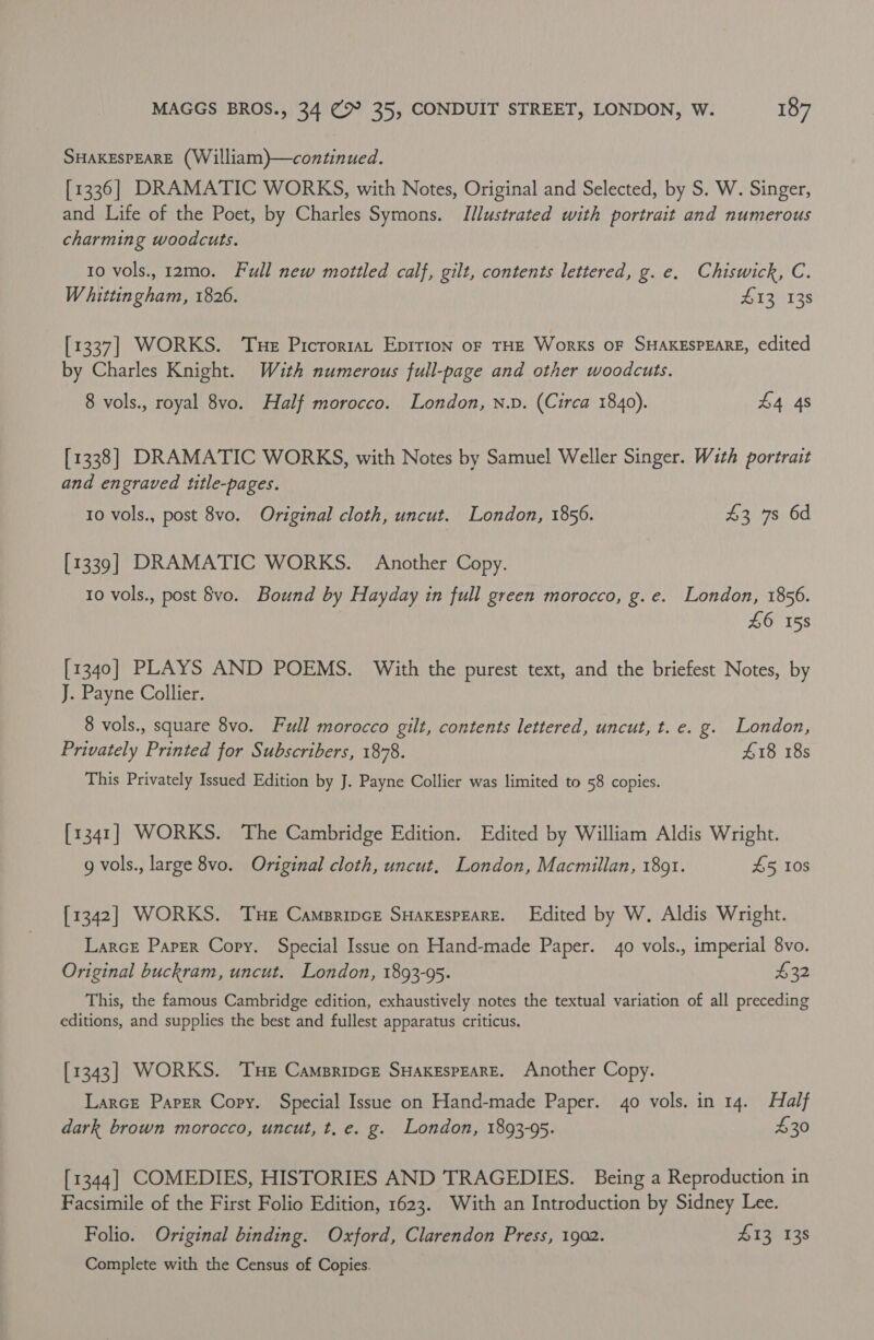 SHAKESPEARE (William)—continued. [1336] DRAMATIC WORKS, with Notes, Original and Selected, by S. W. Singer, and Life of the Poet, by Charles Symons. Illustrated with portrait and numerous charming woodcuts. to vols., 12mo. Full new mottled calf, gilt, contents lettered, g. e. Chiswick, C. Whittingham, 1826. £13 138 [1337] WORKS. ‘Tue Prcroriat Epirion oF THE Works OF SHAKESPEARE, edited by Charles Knight. With numerous full-page and other woodcuts. 8 vols., royal 8vo. Half morocco. London, n.p. (Circa 1840). £4 4s [1338] DRAMATIC WORKS, with Notes by Samuel Weller Singer. With portrait and engraved title-pages. 10 vols., post 8vo. Original cloth, uncut. London, 1856. £3 7s 6d [1339] DRAMATIC WORKS. Another Copy. 10 vols., post vo. Bound by Hayday in full green morocco, g.e. London, 1856. £6 158 [1340] PLAYS AND POEMS. With the purest text, and the briefest Notes, by J. Payne Collier. 8 vols., square 8vo. Full morocco gilt, contents lettered, uncut, t. e. g. London, Privately Printed for Subscribers, 1878. £18 18s This Privately Issued Edition by J. Payne Collier was limited to 58 copies. [1341] WORKS. The Cambridge Edition. Edited by William Aldis Wright. g vols., large 8vo. Original cloth, uncut. London, Macmillan, 1891. £5 10s [1342] WORKS. Tue Camsripcr SHAKESPEARE. Edited by W. Aldis Wright. LarcE Paper Copy. Special Issue on Hand-made Paper. 40 vols., imperial 8vo. Original buckram, uncut. London, 1893-95. 432 This, the famous Cambridge edition, exhaustively notes the textual variation of all preceding editions, and supplies the best and fullest apparatus criticus. [1343] WORKS. Tue Campripcr SHakespeareE. Another Copy. Larce Paper Copy. Special Issue on Hand-made Paper. 40 vols. in 14. Half dark brown morocco, uncut, t. e. g. London, 1893-95. £30 [1344] COMEDIES, HISTORIES AND TRAGEDIES. Being a Reproduction in Facsimile of the First Folio Edition, 1623. With an Introduction by Sidney Lee. Folio. Original binding. Oxford, Clarendon Press, 1902. 413 138 Complete with the Census of Copies.