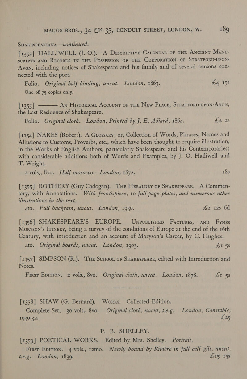 SHAKESPEARIANA—continued. [1352] HALLIWELL (J. O.). A Descriptive CaLenpAR OF THE ANCIENT Manv- SCRIPTS AND RECORDS IN THE PossESSION OF THE CORPORATION OF STRATFORD-UPON- Avon, including notices of Shakespeare and his family and of several persons con- nected with the poet. Folio. Original half binding, uncut. London, 1863. £4 158 One of 75 copies only.  [1353 | An Historica Account oF THE New Prack, STRATFORD-UPON-AVON, the Last Residence of Shakespeare. Folio. Original cloth. London, Printed by J]. E. Adlard, 1864. £2525 [1354] NARES (Robert). A Guossary; or, Collection of Words, Phrases, Names and Allusions to Customs, Proverbs, etc., which have been thought to require illustration, in the Works of English Authors, particularly Shakespeare and his Contemporaries; with considerable additions both of Words and Examples, by J. O. Halliwell and T. Wright. 2 vols., 8vo. Half morocco. London, 1872. 18s [1355] ROTHERY (Guy Cadogan). THE Heratpry oF SHAKESPEARE. A Commen- tary, with Annotations. With frontispiece, 10 full-page plates, and numerous other illustrations in the text. 4to. Full buckram, uncut. London, 1930. 2 8528,.00 [1356] SHAKESPEARE’S EUROPE. UnpusiisHep Facrures, AND Fynes Moryson’s IT1nery, being a survey of the conditions of Europe at the end of the 16th Century, with introduction and an account of Moryson’s Career, by C. Hughes. 4to. Original boards, uncut. London, 1903. £1 58 [1357] SIMPSON (R.). Tue ScHoot oF SHaKEsrEare, edited with Introduction and Notes. First Epirion. 2 vols., 8vo. Original cloth, uncut, London, 1878. OSs [1358] SHAW (G. Bernard). Works. Collected Edition. Complete Set. 30 vols., 8vo. Original cloth, uncut, t.e.g. London, Constable, 1930-32. | $25 P. B. SHELLEY. [1359] POETICAL WORKS. Edited by Mrs. Shelley. Portrait. First Eprrion. 4 vols., 12mo. Newly bound by Riviere in full calf gilt, uncut, t.e.g. London, 1839. SIS 155