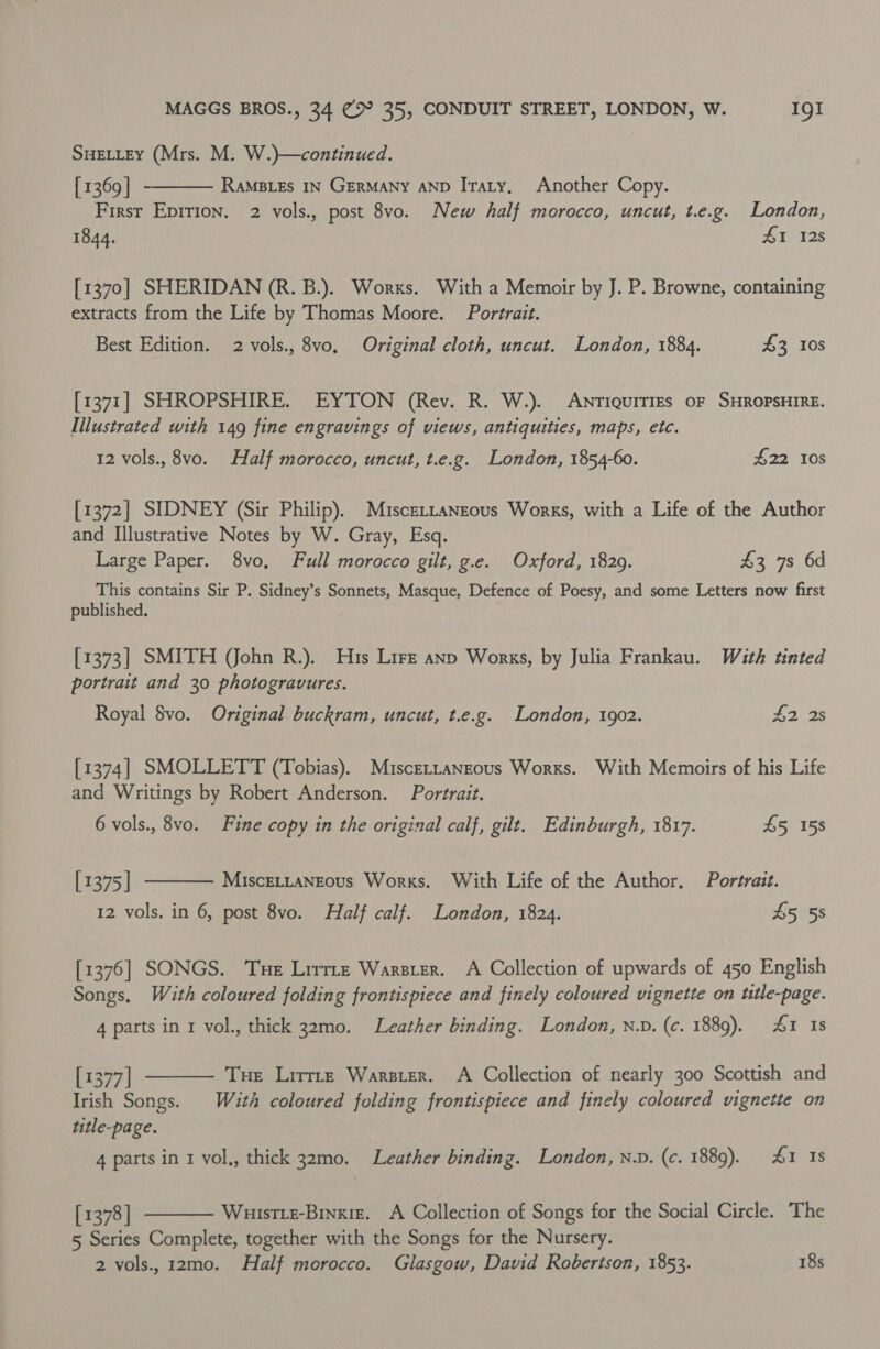 SHELLEY (Mrs. M: W.)}—continued. [ 1369 | RAMBLES IN GERMANY AND Itaty, Another Copy. First Epirion. 2 vols., post 8vo. New half morocco, uncut, t.e.g. London, 1844. 41 128  [1370] SHERIDAN (R. B.). Works. With a Memoir by J. P. Browne, containing extracts from the Life by Thomas Moore. Portrait. Best Edition. 2 vols., 8vo. Original cloth, uncut. London, 1884. £3 108 [1371] SHROPSHIRE. EYTON (Rev. R. W.). AnriquiTiEs oF SHROPSHIRE. Illustrated with 149 fine engravings of views, antiquities, maps, etc. 12 vols., 8vo. Half morocco, uncut, t.e.g. London, 1854-60. £22 108 [1372] SIDNEY (Sir Philip). Muscettanzous Works, with a Life of the Author and Illustrative Notes by W. Gray, Esq. Large Paper. 8vo, Full morocco gilt, g.e. Oxford, 1829. £3 7s 6d This contains Sir P. Sidney’s Sonnets, Masque, Defence of Poesy, and some Letters now first published. [1373] SMITH (John R.). His Lire anp Works, by Julia Frankau. With tinted portrait and 30 photogravures. Royal $vo. Original buckram, uncut, t.e.g. London, 1902. £2 2s [1374] SMOLLETT (Tobias). Miscettansous Works. With Memoirs of his Life and Writings by Robert Anderson. Portrait. 6 vols., 8vo. Fine copy in the original calf, gilt. Edinburgh, 1817. £5 158  [1375] MisceLLaNgous Works. With Life of the Author. Portrait. 12 vols. in 6, post 8vo. Half calf. London, 1824. 45 58 [1376] SONGS. Tue Lirrtze Warster. A Collection of upwards of 450 English Songs, With coloured folding frontispiece and finely coloured vignette on ttle-page. 4 parts in 1 vol., thick 32mo. Leather binding. London, n.D. (c. 1889). 4&amp;1 1s  [1377] Tue Lirrtz Warsier. A Collection of nearly 300 Scottish and Irish Songs. With coloured folding frontispiece and finely coloured vignette on title-page. 4 parts in 1 vol,, thick 32mo. Leather binding. London, n.D. (c. 1889). 41 1s [ 1378] Wuistie-Binxiz. A Collection of Songs for the Social Circle. The 5 Series Complete, together with the Songs for the Nursery. 2 vols. 12mo. Half morocco. Glasgow, David Robertson, 1853. 18s 