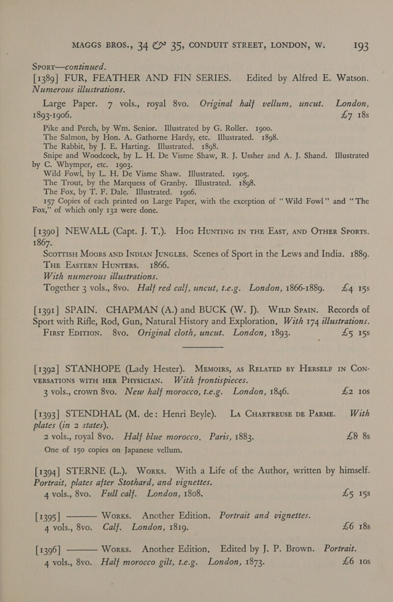 Srport—continued. [1389] FUR, FEATHER AND FIN SERIES. — Edited by Alfred E. Watson. Numerous illustrations. Large Paper. 7 vols., royal 8vo. Original half vellum, uncut. London, 1893-1906. £7 18s Pike and Perch, by Wm. Senior. Illustrated by G. Roller. 1goo. The Salmon, by Hon. A. Gathorne Hardy, etc. Illustrated. 1898. The Rabbit, by J. E. Harting. Illustrated. 1898. Snipe and Woodcock, by L. H. De Visme Shaw, R. J. Ussher and A. J. Shand. Illustrated by C. Whymper, etc. 1903. Wild Fowl, by L. H. De Visme Shaw. Illustrated. 1905. The Trout, by the Marquess of Granby. Illustrated. 1898. The Fox, by T. F. Dale. [Illustrated. 1906. 157 Copies of each printed on Large Paper, with the exception of “‘ Wild Fowl” and “ The Fox,” of which only 132 were done. [1390] NEWALL (Capt. J. T.). Hoc Huntine In tHe East, anp OTHER Sports. 1867. ScottisH Moors anpD INpIAN JuNGLEs. Scenes of Sport in the Lews and India. 1889. Tue EasTeRN Hunters. 1866. With numerous illustrations. Together 3 vols., 8vo. Half red calf, uncut, t.e.g. London, 1866-1889. £4 158 [1391] SPAIN. CHAPMAN (A.) and BUCK (W. J). Witp Spain. Records of Sport with Rifle, Rod, Gun, Natural History and Exploration, With 174 illustrations. First Epirion. 8yvo. Original cloth, uncut. London, 1893. £5 158 [1392] STANHOPE (Lady Hester). Memorrs, as RELATED By HeERsELF IN Con- VERSATIONS WITH HER Puysician. With frontispieces. 3 vols., crown 8vo. New half morocco, t.e.g. London, 1846. £2 10s [1393] STENDHAL (M. de: Henri Beyle). La CHarrreuse pe Parme. With plates (in 2 states). 2 vols., royal 8vo. Half blue morocco, Parts, 1883. £§ 8s One of 150 copies on Japanese vellum. [1394] STERNE (L.). Works. With a Life of the Author, written by himself. Portrait, plates after Stothard, and vignettes.   4 vols., 8vo. Full calf. London, 1808. £5 15s [1395 | Works. Another Edition. Portrait and vignettes. 4 vols., 8vo. Calf. London, 1819. £6 18s [ 1396 | Works. Another Edition, Edited by J. P. Brown. Portrait. 4 vols., 8vo. Half morocco gilt, t.e.g. London, 1873. £6 10s