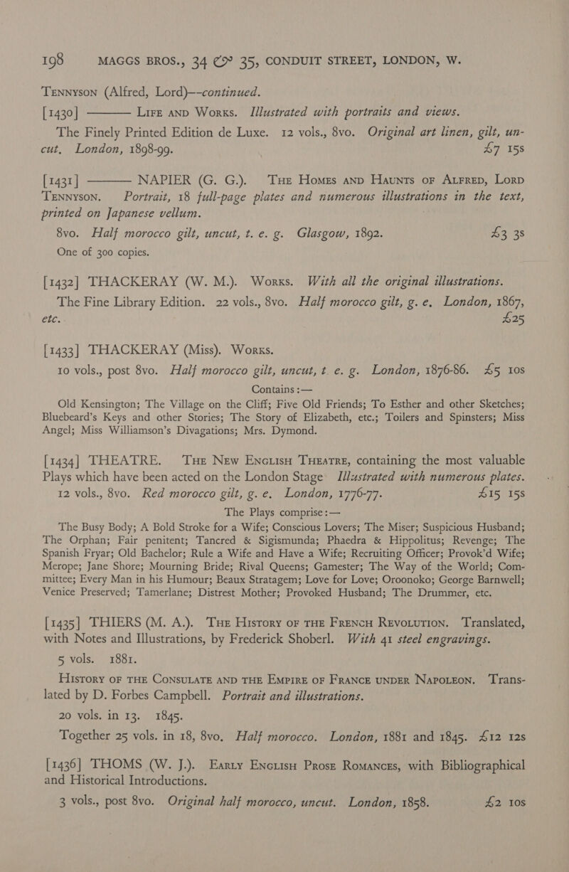 Tennyson (Alfred, Lord)—-continued. [1430] ———— Lire anp Works. [Illustrated with portraits and views. The Finely Printed Edition de Luxe. 12 vols., 8vo. Original art linen, gilt, un- cut, London, 1898-99. 47 158 [1431] ———— NAPIER (G. G.). THe Homes anp Haunts or Arrep, Lorp Tennyson. Portrait, 18 full-page plates and numerous illustrations in the text, printed on Japanese vellum. : 8vo. Half morocco gilt, uncut, t. e. g. Glasgow, 1892. ee One of 300 copies. [1432] THACKERAY (W. M.). Works. With all the original illustrations. The Fine Library Edition. 22 vols., 8vo. Half morocco gilt, g.e, London, 1867, etc. £25 [1433] THACKERAY (Miss). Works. 10 vols., post 8vo. Half morocco gilt, uncut, t. e. g. London, 1876-86. 45 ios Contains :— Old Kensington; The Village on the Cliff; Five Old Friends; To Esther and other Sketches; Bluebeard’s Keys and other Stories; The Story of Elizabeth, etc.; Toilers and Spinsters; Miss Angel; Miss Williamson’s Divagations; Mrs. Dymond. [1434] THEATRE. ‘Tue New Enc.isu THEstre, containing the most valuable Plays which have been acted on the London Stage Illustrated with numerous plates. 12 vols., 8vo. Red morocco gilt, g.e. London, 1776-77. 415 158 The Plays comprise :— The Busy Body; A Bold Stroke for a Wife; Conscious Lovers; The Miser; Suspicious Husband; The Orphan; Fair penitent; Tancred &amp; Sigismunda; Phaedra &amp; Hippolitus; Revenge; The Spanish Fryar; Old Bachelor; Rule a Wife and Have a Wife; Recruiting Officer; Provok’d Wife; Merope; Jane Shore; Mourning Bride; Rival Queens; Gamester; The Way of the World; Com- mittee; Every Man in his Humour; Beaux Stratagem; Love for Love; Oroonoko; George Barnwell; Venice Preserved; Tamerlane; Distrest Mother; Provoked Husband; The Drummer, etc. [1435] THIERS (M. A.). Tue History or THE Frencu Revotution. Translated, with Notes and Illustrations, by Frederick Shoberl. Wath 41 steel engravings. 5 vols. 1881. History oF THE CONSULATE AND THE EMPIRE OF FRANCE UNDER NAPOLEON. ‘Trans- lated by D. Forbes Campbell. Portrait and illustrations. 20 vols. in 13. 1845. Together 25 vols. in 18, 8vo. Half morocco. London, 1881 and 1845. 412 12s [1436] THOMS (W. J.). Earry Enciiso Prost Romances, with Bibliographical and Historical Introductions.