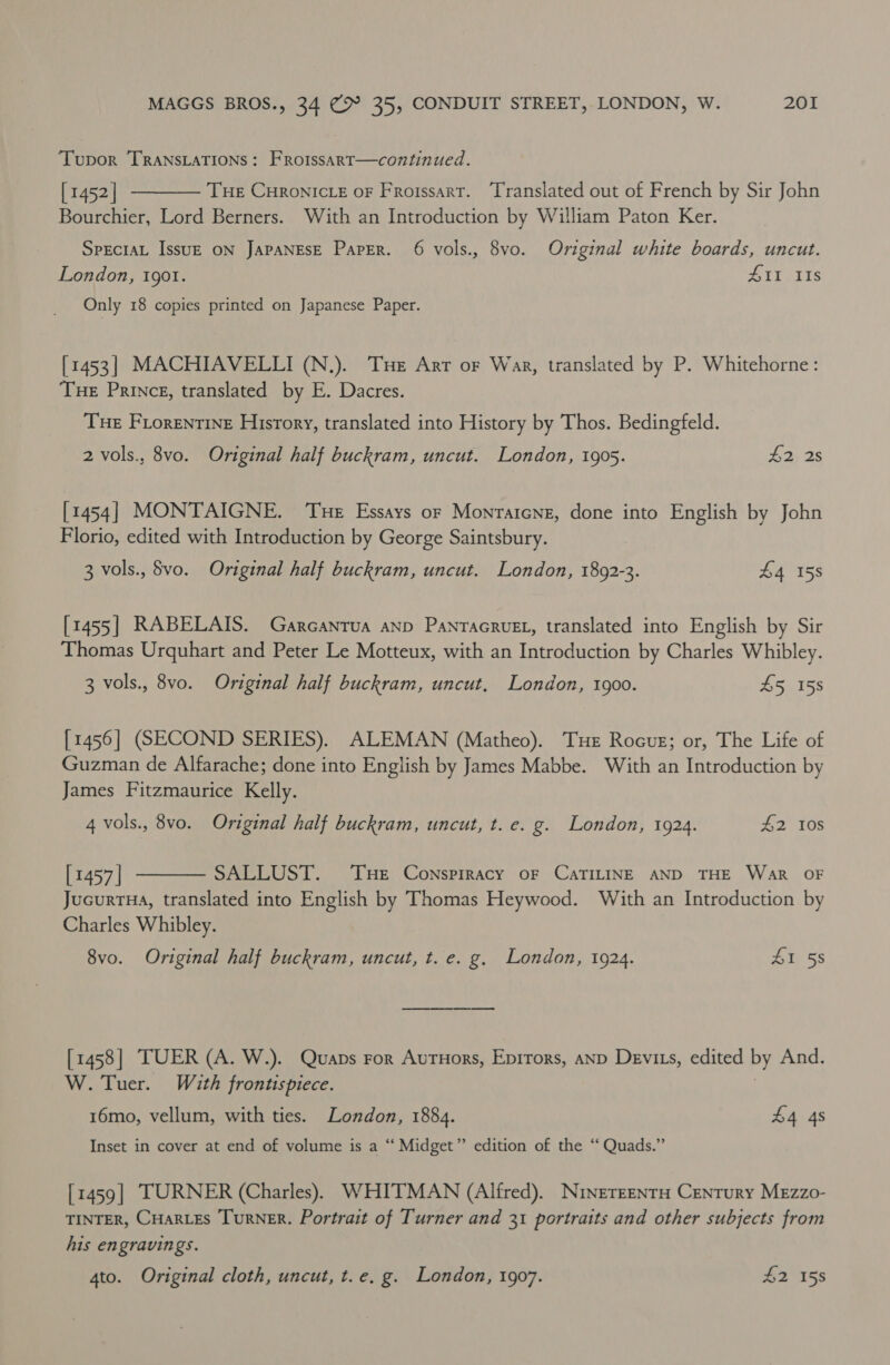 Tupor TRANSLATIONS: Froissart—continued. [1452 | Tue CHRONICLE OF Froissart. Translated out of French by Sir John Bourchier, Lord Berners. With an Introduction by William Paton Ker.  SpeciaL Issu—E ON JAPANESE Paper. 6 vols., vo. Original white boards, uncut. London, 190. 411 IIs Only 18 copies printed on Japanese Paper. [1453] MACHIAVELLI (N.). Tue Arr of Wag, translated by P. Whitehorne: Tue Princes, translated by E. Dacres. Tue Fiorentine History, translated into History by Thos. Bedingfeld. 2 vols., 8vo. Original half buckram, uncut. London, 1905. £2, 2s [1454] MONTAIGNE. ‘Tue Essays or Monratcne, done into English by John Florio, edited with Introduction by George Saintsbury. 3 vols., Svo. Original half buckram, uncut. London, 1892-3. £4 158 [1455] RABELAIS. Garcanrua anp PanracruEL, translated into English by Sir Thomas Urquhart and Peter Le Motteux, with an Introduction by Charles Whibley. 3 vols., 8vo. Original half buckram, uncut, London, 1900. 45 158 [1456] (SECOND SERIES). ALEMAN (Matheo). Tue Rocug; or, The Life of Guzman de Alfarache; done into English by James Mabbe. With an Introduction by James Fitzmaurice Kelly. 4 vols., 8vo. Original half buckram, uncut, t. e. g. London, 1924. #42 108  [1457 | SALLUST. THE Conspiracy oF CaTILINE AND THE WAR OF JucurtHa, translated into English by Thomas Heywood. With an Introduction by Charles Whibley. 8vo. Original half buckram, uncut, t. e. g. London, 1924. 41 58 [1458] TUER (A. W.). Quaps ror AutHors, Epirors, AND Devits, edited by And. W. Tuer. With frontispiece. 16mo, vellum, with ties. London, 1884. £4 4s Inset in cover at end of volume is a “ Midget” edition of the “ Quads.” [1459| TURNER (Charles). WHITMAN (Alfred). Ninereenta Century MEzzo- TINTER, CHARLES TurRNER. Portrait of Turner and 31 portraits and other subjects from his engravings. 4to. Original cloth, uncut, t.e. g. London, 1907. £2 158