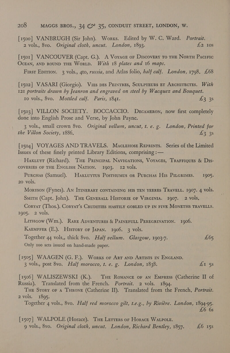 [1500] VANBRUGH (Sir John). Works. Edited by W. C. Ward. Portrait. 2 vols., 8vo. Original cloth, uncut. London, 1893. L018 [1501] VANCOUVER (Capt. G.). A Voyacz or Discovery To THE Nortu Paciric OcEAN, AND ROUND THE Wortp. With 18 plates and 16 maps. First Epirion. 3 vols., 4to, russia, and Atlas folio, half calf. London, 1798. £68 [1502] VASARI (Giorgio). Vises pes Pernrres, Scutpreurs ET ArcuirectTes. With 121 portraits drawn by Jeanron and engraved on steel by Wacquez and Bouquet. 10 vols., 8vo. Mottled calf. Paris, 1841. 5235 [1503] VILLON SOCIETY. BOCCACCIO. Decameron, now first completely done into English Prose and Verse, by John Payne. 3 vols., small crown 8vo. Original vellum, uncut, t. e. g. London, Printed for the Villon Society, 1886, 3. 36 [1504] VOYAGES AND TRAVELS. Macrenose Reprints. Series of the Limited Issues of these finely printed Library Editions, comprising :— Haxuuyt (Richard). THe Principat NavicaTions, VoyacEs, TRaFFIQuEs &amp; Dis- COVERIES OF THE ENGLIsH NaTION. 1903. 12 vols. Purcuas (Samuel). Haxiuyrus PosrHumus or PurcHas His PitcrimEs. 1905. 20 vols. Moryson (Fynes). AN ITrNERARY CONTAINING HIS TEN YEERES T'RAVELL. 1907. 4 vols. SmitH (Capt. John). THe Greneratt Historie oF VirGINIA. 1907. 2 vols, Coryar (Thos.). Coryat’s CRUDITIES HASTILY GOBLED UP IN FIVE MONETHS TRAVELLS. 1905. 2 vols. LirHcow (Wm.). Rare ADVENTURES &amp; PAINEFULL PEREGRINATION. 1906. Kaemprer (E.). Husrory oF JAPAN. 1906. 3 vols. Together 44 vols,, thick 8vo. Half vellum. Glasgow, 1903-7. £65 Only 100 sets issued on hand-made paper. [1505] WAAGEN (G. F.). Works of Art aND Artists IN ENGLAND. 3 vols., post 8vo. Half morocco, t. e. g. London, 1838. iss [1506] WALISZEWSKI (K.). Tue Romance or an Empress (Catherine II of Russia). Translated from the French. Portrait. 2 vols. 1894. Tue Story or A THrone (Catherine II). Translated from the French, Portrait. 2 vols. 1895. Together 4 vols., 8vo. Half red morocco gilt, t.e.g., by Riviere. London, 1894-95. £6 6s [1507] WALPOLE (Horace). THe Lerrers or Horace WALPOLE. g vols., 8vo. Original cloth, uncut. London, Richard Bentley, 1857. £6. 15s