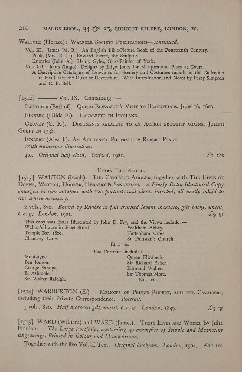 WALPOLE (Horace) : WALPOLE SocliETy PuBLICATIONS—continued. Vol. XI. James (M. R.) An English Bible-Picture Book of the Fourteenth Century. Poole (Mrs. R. L.) Edward Pierce, the Sculptor. Knowles (John A.) Henry Gyles, Glass-Painter of York. Vol. XIU. Jones (Inigo) Designs by Inigo Jones for Masques and Plays at Court. A Descriptive Catalogue of Drawings for Scenery and Costumes mainly in the Collection of His Grace the Duke of Devonshire. With Introduction and Notes by Percy Simpson and C. F. Bell. [1512] ———— Vol. IX. Containing :— IncHEsTER (Earl of). Queen ExizaBern’s Visir To Brackrriars, June 16, 1600. Finserc (Hilda F.). CanaLetro In ENGLAND, Grunpy (C. R.). DocuMENTs RELATING TO AN ACTION BROUGHT AGAINST JOSEPH Goupy IN 1738. Finsere (Alex J.). AN AurHEentic Porrrair By Ropert PEake. With numerous illustrations. 4to. Original half cloth. Oxford, 1921. 41 18s : Extra ILLusTRATED. [1513] WALTON (Izaak). ‘THE CompLetE ANGLER, together with Tue Lives oF Donne, Worron, Hooker, Hersert &amp; SANDERSON. A Finely Extra Illustrated Copy enlarged to two volumes with 120 portraits and views inserted, all neatly inlaid to size where necessary. 2 vols., 8vo. Bound by Riviere in full crushed levant morocco, gilt backs, uncut, t. e.g, London, 1901. 49 98 This copy was Extra Illustrated by John D. Fry, and the Views include :— Walton’s house in Fleet Street. Waltham Abbey. Temple Bar, 1800, Tottenham Cross. Chancery Lane. St. Dunstan’s Church. Etc., ‘etc. The Portraits include :— Montaigne. Queen Elizabeth. Ben Jonson. Sir Richard Baker. George Sandys. Edmund Waller. E. Ashmole. Sir Thomas More. Sir Walter Raleigh. Etc., etc. [1514] WARBURTON (E.). Memorrs oF Prince RupERT, AND THE CAVALIERS, including their Private Correspondence. Portrait. 3 vols., 8vo. Half morocco gilt, uncut, t. e. g. London, 1849. £3 3s [1515] WARD (William) and WARD (James). THER Lives anp Works, by Julia Frankau. The Large Portfolio, containing 40 examples of Stipple and Mezzotint Engravings, Printed in Colour and Monochrome. Together with the 8vo Vol. of Text. Original buckram. London, 1904, 10 Ios