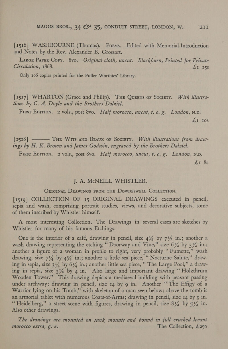 [1516] WASHBOURNE (Thomas). Poems. Edited with Memorial-Introduction and Notes by the Rev. Alexander B. Grossart. LarcE Paper Copy. 8vo. Original cloth, uncut. Blackburn, Printed for Private Circulation, 1868. £1 158 Only 106 copies printed for the Fuller Worthies’ Library. [1517] WHARTON (Grace and Philip). THe Queens or Society. With illustra- tions by C. A. Doyle and the Brothers Dalziel. First Eprrion. 2 vols., post vo. Half morocco, uncut, t. e.g. London, N.D. ZI I0s [1518] THe Wits aNp Beaux oF Society. With illustrations from draw- ings by H. K. Brown and James Godwin, engraved by the Brothers Dalziel.  First Epirion. 2 vols., post 8vo. Half morocco, uncut, t.e. g. London, n.v. LI 8s J. A. McNEILL WHISTLER. ORIGINAL DRAWINGS FROM THE DowDESWELL COLLECTION. [1519] COLLECTION OF 15 ORIGINAL DRAWINGS executed in pencil, sepia and wash, comprising portrait studies, views, and decorative subjects, some of them inscribed by Whistler himself. A most interesting Collection, The Drawings in several cases are sketches by Whistler for many of his famous Etchings. One is the interior of a café, drawing in pencil, size 434 by 7%4 in.; another a wash drawing representing the etching “‘ Doorway and Vine,” size 614 by 3% in.; another a figure of a woman in profile to right, very probably ‘‘ Fumette,”” wash drawing, size 714 by 434 in.; another a little sea piece, ‘‘ Nocturne Salute,” draw- ing in sepia, size 314 by 61% in.; another little sea piece, “‘ The Large Pool,” a draw- ing in sepia, size 314 by 4 in. Also large and important drawing “ Holzthrum Wooden Tower.” This drawing depicts a mediaeval building with peasant passing under archway; drawing in pencil, size 14 by 9 in. Another “ The Effigy of a Warrior lying on his Tomb,” with skeleton of a man seen below; above the tomb is an armorial tablet with numerous Coats-of-Arms; drawing in pencil, size 14 by 9 in. “ Heidelberg,” a street scene with figures, drawing in pencil, size 814 by 5%4 in. Also other drawings. The drawings are mounted on sunk mounts and bound in full crushed levant morocco extra, g. e. The Collection, £250