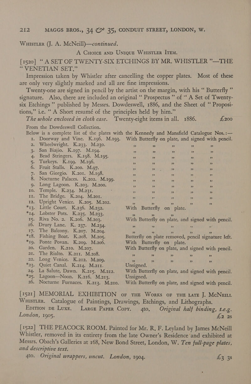 WHISsTLER (J. A. McNeill)—continued. A Cuorce AND UNIQUE WHISTLER ITEM. [1520] “ ASET OF TWENTY-SIX ETCHINGS BY MR. WHISTLER ”—THE “VENETIAN SET,” Impression taken by Whistler after cancelling the copper plates. Most of these are only very slightly marked and all are fine impressions. Twenty-one are signed in pencil by the artist on the margin, with his “ Butterfly ” signature. Also, there are included an original “‘ Prospectus ” of ** A Set of Twenty- six Etchings ” published by Messrs. Dowdeswell, 1886, and the Sheet of “‘ Proposi- tions,” i.e. “ A Short resumé of the principles held by him.” The whole enclosed in cloth case. ‘Twenty-eight items in all. 1886. #200 From the Dowdeswell Collection. Below is a complete list of the plates with the Kennedy and Mansfield Catalogue Nos. :— 1. Doorway and Vine. K.196. M.193. With Butterfly on plate, and signed with pencil. 2. Wheelwright. K.233. M.230. 3 % » » ” 3. San Biajio. K.197. M.194. * ~ 99 . » 4. Bead Stringers. K.198. M.195. &amp; 9 > >» ” 5. Turkeys. K.199. M.196. - ” > 9 >» 6. Fruit Stalls. K.200. M.97. 4 aioe a 9 » 7. San Giorgio. K.201. M.198. 33 0 9 > ” 8. Nocturne Palaces. K.202. M.199. ss 7 $5 » » 9g. Long Lagoon. K.203. M.200. » » » » » 10. Temple. K.234. M.231. - 93 9 » » 11. The Bridge. K.204. M.201. ‘2 * is 39 9 12. Upright Venice. K.205. M.202. Hf » 99 » >» *13. Little Court. K.236. M.232. With Butterfly on_ plate. *14. Lobster Pots. K.235. M.233. 9 99 9 15. Riva No. 2. K.206. M.203. With Butterfly on plate, and signed with pencil. 16. Drury Lane. K. 237. M.234. » 9 3 ” 2 17. The Balcony. K.207. M.204. ” ” » ” ” *18. Fishing Boat. K.208. M.205. Butterfly on plate removed, pencil signature left. *19. Ponte Povan. K.209. M.206. With Butterfly on plate. 20. Garden. K.210. M.207. With Butterfly on plate, and signed with pencil. 21. The Rialto. K.21r. M.208. ” ” rp) ”» ” 22. Long Venice. K.212. M.209. » » > » » *23. Quiet Canal. K.214. M.arr. Unsigned. 24. La Salute, Dawn. K..215. > M2273 With Butterfly on plate, and signed with pencil. *25. Lagoon—Noon. K.216. M.213. Unsigned. 26. Nocturne Furnaces. K.213. M.2t0. With Butterfly on plate, and signed with pencil. [1521] MEMORIAL EXHIBITION or tHE Works oF THE LATE J. McNem WuisTLer. Catalogue of Paintings, Drawings, Etchings, and Lithographs. Epition pe Luxe. Larce Paper Copy. to. Original half binding, t.e.g. London, 1905. A2 25 [ 1522] THE PEACOCK ROOM. Painted for Mr. R, F. Leyland by James McNeill Whistler, removed in its entirety from the late Owner’s Residence and exhibited at Messrs. Obach’s Galleries at 168, New Bond Street, London, W. Ten full-page plates, and descriptive text. | 4to. Original wrappers, uncut. London, 1904. 43 38