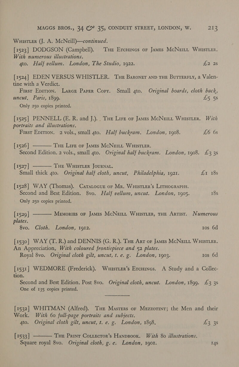 Wuistter (J. A. McNeill)—continued. [1523] DODGSON (Campbell). Tse Ercnincs or James McNett WuistTLer. With numerous illustrations. 4to. Half vellum. London, The Studio, 1922. £2 2s [1524] EDEN VERSUS WHISTLER. Tue Baroner aND THE BuTTERFLY, a Valen- tine with a Verdict. First Epirion. Larce Paper Copy. Small 4to. Original boards, cloth back, uncut, Paris, 1899. 45 58 Only 250 copies printed. [1525] PENNELL (CE. R. and J.).. Tue Lire oF yous McNett WuistLerR. With portraits and illustrations. First Epirion. 2 vols., small 4to. Half ia London, 1908. £6 6s [ 1526 | Tue Lire or James McNEILL WHISTLER. Second Edition. 2 vols., small 4to. Original half buckram. London, 1908. 4&amp;3 3s  [ 1527] THE WHISTLER JOURNAL. Small thick gto. Original half cloth, uncut, Philadelphia, 1921. £1 18s  [1528] WAY (Thomas). CatTatocuz or Mr. WHiIsTLEr’s LirHocrapus. Second and Best Edition. 8vo. Half vellum, uncut. London, 1905. 18s Only 250 copies printed.  [ 1529 | Menmorigs oF JAMES McNerty WHIsTLER, THE Artist. Numerous plates. 8vo. Cloth. London, 1912. tos 6d [1530] WAY (T. R.) and DENNIS (G. R.). Tue Arr oF James McNeILt WHISTLER. An Appreciation, Wzth coloured frontispiece and 52 plates. Royal 8vo. Original cloth gilt, uncut, t. e. g. London, 1903. tos 6d [1531] WEDMORE (Frederick). Whuustier’s Ercuines. A Study and a Collec- tion. Second and Best Edition. Post 8vo. Original cloth, uncut. London, 1899. 43 38 One of 135 copies printed. [1532] WHITMAN (Alfred). THe Masters or Mezzorint; the Men and their Work. With 60 full-page portraits and subjects. 4to. Original cloth gilt, uncut, t. e. g. London, 1808. 43 3s  [ 1533 | Tue Print Cottectror’s Hanpsoox. With 80 illustrations. Square royal 8vo. Original cloth, g. e. London, 1901. 14S