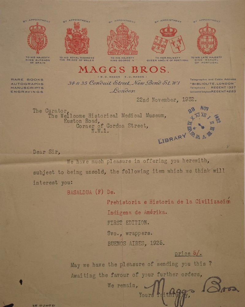 PPOINT PPOINT OINT PPOINT  TO HIS MAJESTY TO HIS ROYAL HIGHNESS TO HIS MAJESTY TO HER MAJESTY TO HIS LATE MAJESTY KING ALFONSO THE PRiNCE OF WALES KING GEORGE v QUEEN AMELIE OF PORTUGAL KING MANUEL OF oe AN OF PORTUGAL MAGGS BROS. (B.D. MAGGS. E.uU. MAGGS.) RARE BOOKS Telegraphic and Cable Address AUTOGRAPHS IEE 35D Conowh Streek, New Bono OL. Vi | “BIiBLIOLITE, LONDON” MANUSCRIPTS Telephone ...REGENT !337 ENGRAVINGS London Continental Telephone REGENT 4223 eend November, 1982. The Gurator | o&gt; Noy The Wellcome Historical Medical Museum, SEW, Z Euston Road, by 4 oo nia Sees ye Street, fies bs leltiste cs TiBRAR &lt;A as Dear Sir, ae sil — We have much pleasure in offering you herewith, subject to being idee the following item which we think will interest you: BASALDUA (F) De. Prehistoria e Historia de la Civilizacian Indigena de Amérika. PIRST EDITION. Svo., wrappers. BUENOS AIRES, 1925. | price 0/. May we have the pleasure of sending you this ? | | Awaiting the favour of your further orders,  We remain,  PL: “ 7 . . — 4 wT MsMPTH 