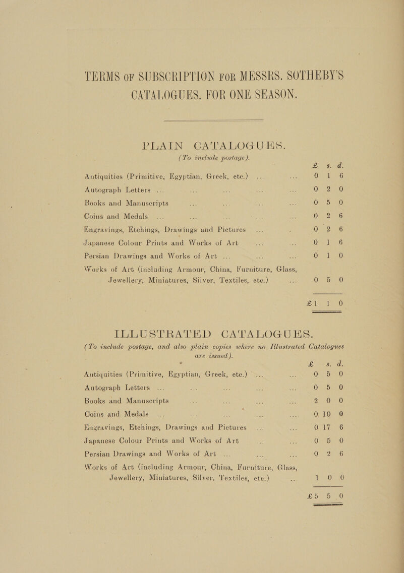 TERMS or SUBSCRIPTION ror MESSRS, SOTHEBY'S CATALOGUES, FOR ONE SEASON.   PLAIN CAVA LOG U iis. (T'o include postage). Bd. Antiquities (Primitive, Egyptian, Greek, etc.) OG Autograph Letters OD) ae Books and Manuscripts O27 DEG Coins and Medals ON gone Kngravings, Etchings, Drawings’ and Pictures 0.2) 6 Japanese Colour Prints rel Works of Art Ores Persian Drawings and Works of Art ... ee ate (Glee ieee 0) Works of Art (including Armour, China, Furniture, Glass, Jewellery, Miniatures, Silver, Textiles, etc.) 5s 0-75: 0 Ee ogee ls, PHS iva eed CATALOG UAnS. (To include postage, and also plain copies where no Illustrated Catalogues are issued ). ‘ os ae Antiquities (Primitive, Egyptian, Greek, ete.) OH &lt;0 Autograph Letters 0 - 5.20 Books and Manuscripts Bo ye Coins and Medals 010 9 Engravings, Etchings, Drawings and Pictures 0 Teo Japanese Colour Prints and Works of Art On ite @ Persian Drawings and Works of Art OS ee Works of Art (including Armour, China, Furniture, Glass, Jewellery, Miniatures, Silver, Textiles, etc.) 1 rd) £8) 0