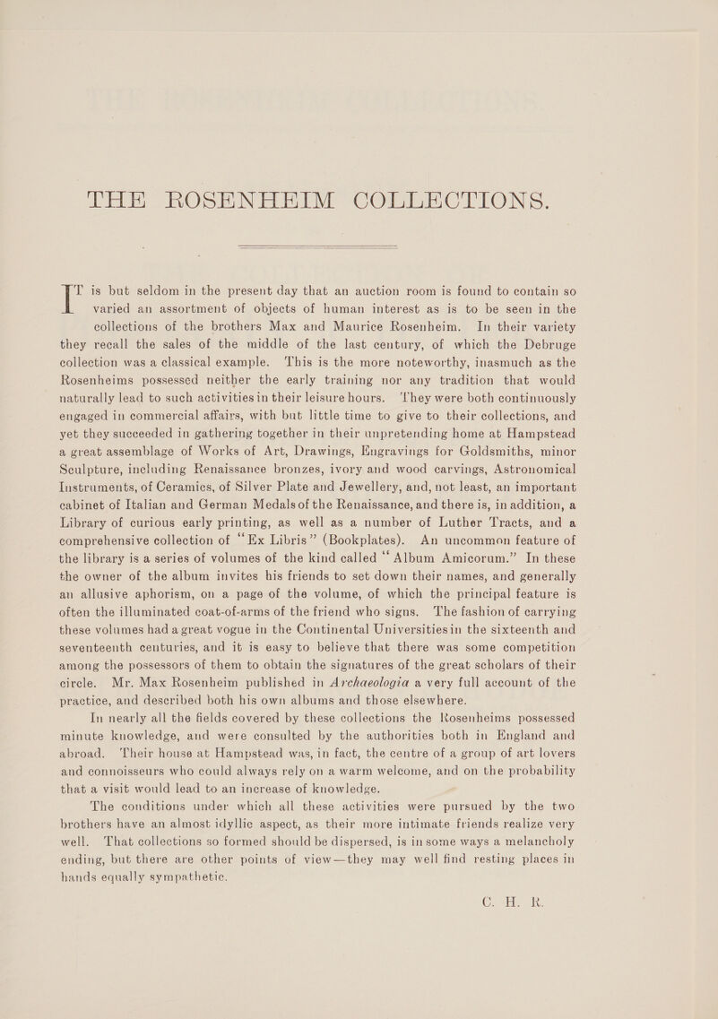   T is but seldom in the present day that an auction room is found to contain so varied an assortment of objects of human interest as is to be seen in the collections of the brothers Max and Maurice Rosenheim. In their variety they recall the sales of the middle of the last century, of which the Debruge collection was a classical example. ‘This is the more noteworthy, inasmuch as the Rosenheims possessed neither the early training nor any tradition that would naturally lead to such activitiesin their leisure hours. ‘They were both continuously engaged in commercial affairs, with but little time to give to their collections, and yet they succeeded in gathering together in their unpretending home at Hampstead a great assemblage of Works of Art, Drawings, Engravings for Goldsmiths, minor Sculpture, including Renaissance bronzes, ivory and wood carvings, Astronomical Instruments, of Ceramics, of Silver Plate and Jewellery, and, not least, an important cabinet of Italian and German Medals ofthe Renaissance, and there is, in addition, a Library of curious early printing, as well as a number of Luther Tracts, and a comprehensive collection of “Ex Libris” (Bookplates). An uncommon feature of the library is a series of volumes of the kind called ‘“ Album Amicorum.” In these the owner of the album invites his friends to set down their names, and generally an allusive aphorism, on a page of the volume, of which the principal feature is often the illuminated coat-of-arms of the friend who signs. ‘The fashion of carrying these volumes had a great vogue in the Continental Universitiesin the sixteenth and seventeenth centuries, and it is easy to believe that there was some competition among the possessors of them to obtain the signatures of the great scholars of their circle. Mr. Max Rosenheim published in Archaeologia a very full account of the practice, and described both his own albums and those elsewhere. In nearly all the fields covered by these collections the RKosenheims possessed minute knowledge, and were consulted by the authorities both in England and abroad. ‘Their house at Hampstead was, in fact, the centre of a group of art lovers and connoisseurs who could always rely on a warm welcome, and on the probability that a visit would lead to an increase of knowledge. The conditions under which all these activities were pursued by the two brothers have an almost idyllic aspect, as their more intimate friends realize very well. That collections so formed should be dispersed, is in some ways a melancholy ending, but there are other points of view—they may well find resting places in hands equally sympathetic. Cae pln