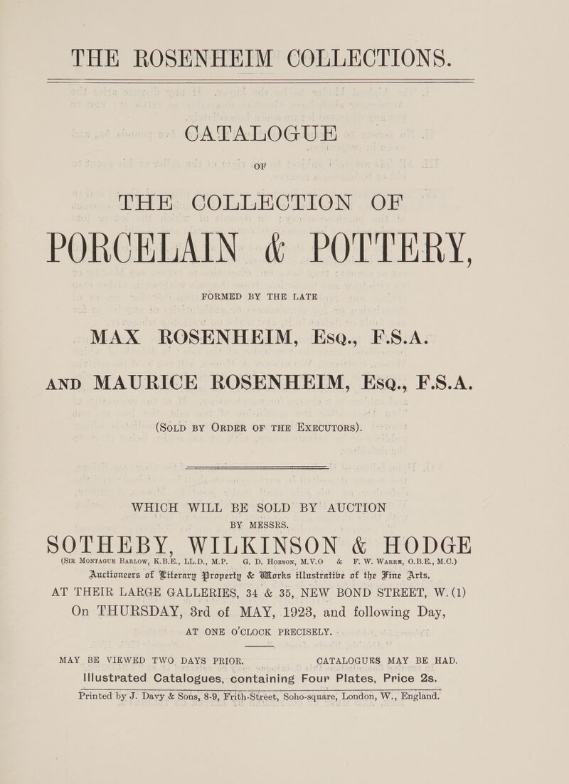 CATALOGUE * i THE COLLECTION OF PORCELAIN &amp; POL'TERY FORMED BY THE LATE . MAX ROSENHEIM, Eso., E. S. A: AND MAURICE ROSENHEIM, Esa., F.S.A. (SoLD BY ORDER OF THE EXECUTORS). WHICH WILL ‘BE SOLD BY AUCTION BY MESSRS. SOTHEBY, WILKINSON &amp; HODGE (SIR MONTAGUE BaRLow, KBE. LL.D., M.P. G. D. Hoxsson, M.V.O &amp; EF. W. Warrek, O.B.E., M.C.) Auctioneers of Miterarpy Property &amp; Works illustratite of the Fine Aris, AT THEIR LARGE GALLERIES, 34 &amp; 35, NIEW. BOND STREET, W. (1) On THURSDAY, 3rd of MAY, 1928, and rome a AT ONE O'CLOCK PRECISELY.  MAY BE VIEWED TWO DAYS PRIOR. | CATALOGUES MAY BE HAD. Illustrated Catalogues, containing Four Plates, Brice Qs. Printed by J. Davy &amp; Sons, 8-9, “Frith Strest, Soho-square, London, W., England.