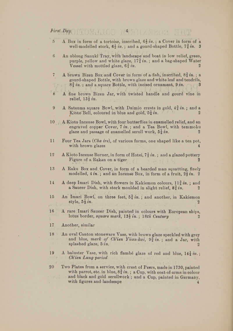 12 13 14 A Box in form of a tortoise, inscribed, 6472. ; a Cover in form of a well-modelled stork, 64 in. ; and a gourd-shaped Bottle, 727m. 3 An oblong Sanuki Tray, with’ landscape’ and boat in low relief, green, purple, yellow and white glaze, 17#7n. ; and a bag-shaped Water Vessel with mottled glaze, 67 zn. p A brown Bizen Box'and Cover in form of a fish, inscribed, 8%7in.; a gourd- shaped Bottle, with brown glaze and white leaf and tendrils, 83% a. 3 and a. square pou, with incised Orniamient, DIM &gt; ¢ 3 relief, 134 in. A Satsuma square Bowl, with Daimio crests in gold, 42in.; anda Kioto Bell, coloured in blue and gold, 5t7n. ° (| 2 A Kioto Incense Bowl, with four butterflies in enamelled relief, and an ‘engraved copper Cone 7 in.; and a Tea Bowl, with temmoku glaze and passage of enamelled scroll work, Bhin. 2 with brown glazes A Kioto Incense Burner, in form of Hotei, 74 in. ; and a glazed pottery Figure of a Rakan on a'tiger’ | pe 2 A Raku Box and Cover, in form of a bearded man squatting, finely modelled, 47m. ; and an Incense Box, in form of a fruit, 247m. 2 A deep Imari Dish, with flowers in Kakiemon colours, 11$7n.; and a Saucer Dish, with stork moulded in slight relief, Blin. 2 An hoa Bowl: on Gites feet, 5% in. ; : and aorhen in Kakiemon style, Shin. 7 | | 2 A rare Imari Saucer Dish, ‘painted in colours with European ships, lotus border, square ‘mark, 134-2n.; 18th Century 2 Another, similar An oval Canton stoneware Vase, with brown glaze speckled with grey and blue, mark of Ohien Vian kai, 9#in.; and a Jar, with splashed glaze, 57n.: : 2 A baluster Vase, with rich flambé we oe red and blue, ie an. ~ Chien Lung period | Two Plates from a service, rh crest of Peers, eels in 1730, painted with parrot, etc. in Blue: 8% in. ; a Cup, with coat-of-arms in colour and black and gold serollwork and a Cup, painted i in Germany, with figures and landscape 4