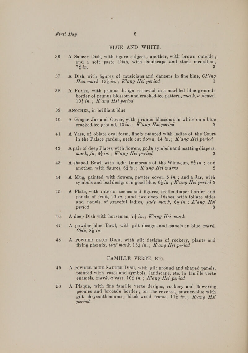 36 37 38 39 40 41 42 43 44 45 46 47 48 49 50 BLUE AND WHITE. A Saucer Dish, with figure subject; another, with brown outside ; and a soft paste Dish, with landscape and stork medallion, TEin. A Dish, with figures of musicians and dancers in fine blue, Ch’éng Hua mark, 134 in.; K’ang Hsi period | l A PLATE, with prunus design reserved in a marbled blue ground: border of prunus blossom and cracked-ice pattern, mark, a flower, 104 in.; K’ang Hsi period ANOTHER, in brilliant blue A Ginger Jar and Cover, with prunus blossoms in white on a blue cracked-ice ground, 10in.; K’ang Hsi period 2 A Vase, of oblate oval form, finely painted with ladies of the Court in the Palace garden, neck cut down, 14 7n.; K’ang Hsi period A pair of deep Plates, with flowers, yo ku symbols and matting diapers, mark, fa, 8tin.; K’ang Hsi period 2 A shaped Bowl, with eight Immortals of the Wine-cup, 847m. ; and another, with figures, 647in.; K’ang Hsi marks g A Mug, painted with flowers, pewter cover, 5 7n.; and a Jar, with symbols and leaf designs in good blue, 64in.; K’ang Hsi period 2 A Plate, with interior scenes and figures, trellis diaper border and panels of fruit, 10 2m.; and two deep Dishes, with foliate sides and panels of graceful ladies, jade mark, 63 in.; K’ang Hst period 3 A deep Dish with horsemen, 7+ in.; K’ang Hsi mark A powder blue Bowl, with gilt designs and panels in blue, mark, Chth, 84 in. A POWDER BLUE DISH, with gilt designs of rockery, plants and flying phoenix, leaf mark, 154 in. ; K’ang Hsi period FAMILLE VERTE, Etc. A POWDER BLUE SAUCER DISH, with gilt ground and shaped panels, painted with vases and symbols, landscape, etc. in famille verte enamels, mark, a vase, 10% in.; K’ang Hsi period A Plaque, with fine famille verte designs, rockery and flowering peonies and brocade border; on the reverse, powder-blue with gilt chrysanthemums; black-wood frame, 114 in.; K’ang Hsi period :