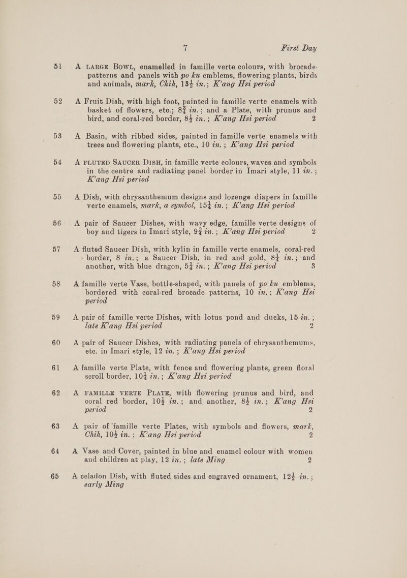 51 D3 54 55 56 57 58 59 60 61 62 63 64 65 7 First Day A LARGE BOWL, enamelled in famille verte colours, with brocade- patterns and panels with po ku emblems, flowering plants, birds and animals, mark, Chih, 184 in.; K’ang Hsi period A Fruit Dish, with high foot, painted in famille verte enamels with basket of flowers, ete.; 8$7m.; and a Plate, with prunus and bird, and coral-red border, 84 in.; K’ang Hsi period 2 A Basin, with ribbed sides, painted in famille verte enamels with trees and flowering plants, etc., 10 in.; K’ang Hsi period A FLUTED SAUCER DISH, in famille verte colours, waves and symbols in the centre and radiating panel border in Imari style, 11 an. ; Kang Hsi period A Dish, with chrysanthemum designs and lozenge diapers in famille verte enamels, mark, a symbol, 154 in.; K’ang Hsi period A pair of Saucer Dishes, with wavy edge, famille verte designs of boy and tigers in Imari style, 9% 7n.; K’ang Hsi period 2 A fluted Saucer Dish, with kylin in famille verte enamels, coral-red - border, 8 7m.; a Saucer Dish, in red and gold, 84 7n.; and another, with blue dragon, 54 in.; K’ang Hsi period 3 A famille verte Vase, bottle-shaped, with panels of po ku emblems, bordered with coral-red brocade patterns, 10 in.; K’ang Hsi pertod A pair of famille verte Dishes, with lotus pond and ducks, 15 2m. ; late K’ang Hs1 period 2 A pair of Saucer Dishes, with radiating panels of chrysanthemums, etc. in Imari style, 12 in.; K’ang Hst period A famille verte Plate, with fence and flowering plants, green floral scroll border, 104 7n.; K’ang Hsi period A FAMILLE VERTE PLATE, with flowering prunus and bird, and coral red border, 10% in.; and another, 84 in.; K’ang Hsi period 2 A pair of ‘famille verte Plates, with symbols and flowers, mars, Chih, 104 in. ; K’ang Hst period 2 A Vase and Cover, painted in blue and enamel colour with women and children at play, 12 in.; late Ming 2 A celadon Dish, with fluted sides and engraved ornament, 124 in. ; early Ming