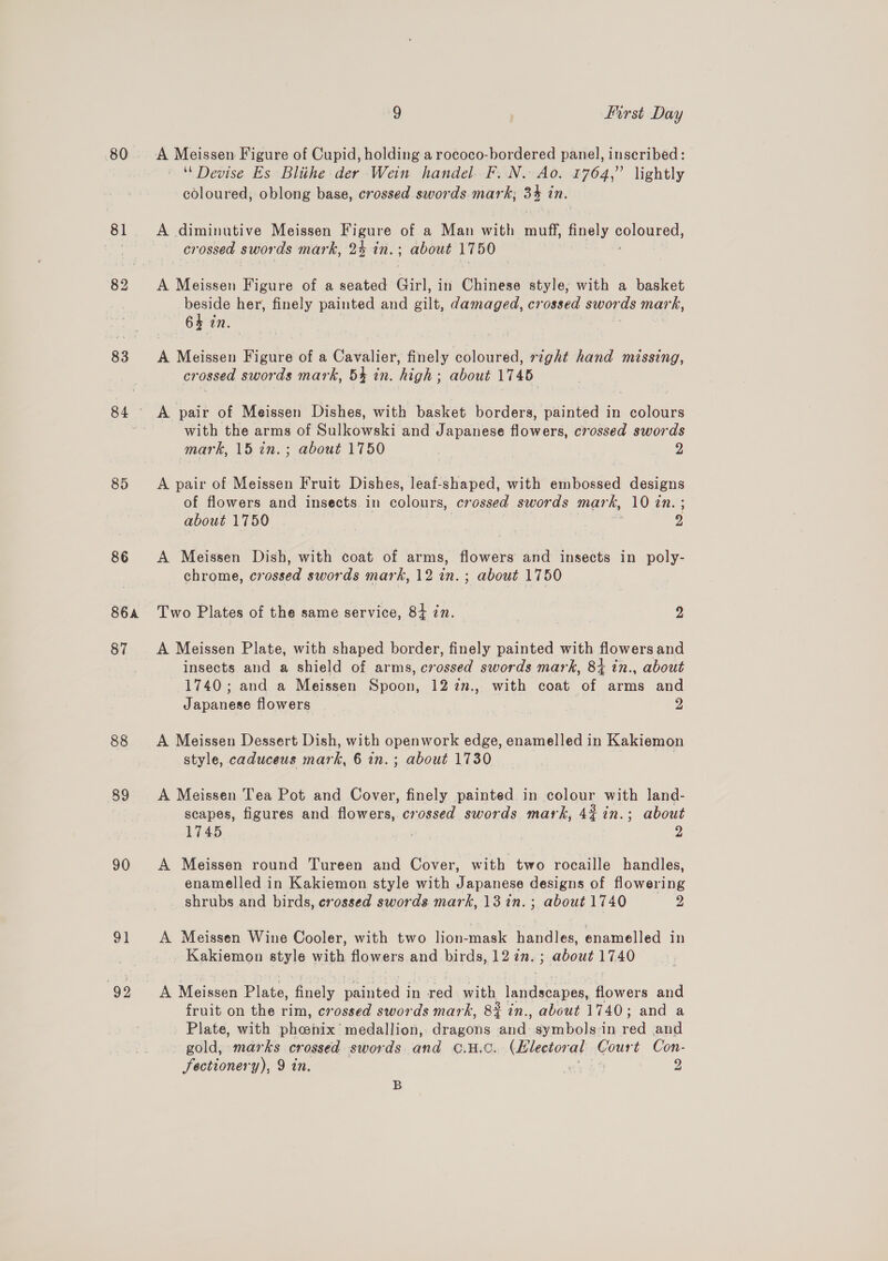 80 81 83 85 86 S6A 87 88 89 90 92 9 first Day A Meissen Figure of Cupid, holding a rococo-bordered panel, inscribed: ‘Devise Es Blithe der Wein handel. F..N. Ao. 1764,” lightly coloured, oblong base, crossed swords mark; 33 in, A diminutive Meissen Figure of a Man with Ne finely porous crossed swords mark, 2% in. about 1750 A Meissen Figure of a seated Girl, in Chinese style; with a basket beside her, finely painted and ie damaged, crossed swor ds mark, 64 in. A Meissen Figure of a Cavalier, finely coloured, right hand missing, crossed swords mark, 5% in. high; about 1745 A pair of Meissen Dishes, with basket borders, painted in colours with the arms of Sulkowski and Japanese flowers, crossed swords mark, 15 in. ; about 1750 2 A pair of Meissen Fruit Dishes, leaf-shaped, with embossed designs of flowers and insects in colours, crossed swords mark, 10 én. ; about 1750 2 A Meissen Dish, with coat of arms, flowers and insects in poly- chrome, crossed swords mark, 12 in. ; about 1750 Two Plates of the same service, 84 in. 2 A Meissen Plate, with shaped border, finely painted with flowers and insects and a shield of arms, crossed swords mark, 8+ in., about 1740; and a Meissen Spoon, 12 27., with coat of arms and Japanese flowers 2 A Meissen Dessert Dish, with openwork edge, enamelled in Kakiemon style, caduceus mark, 6 in.; about 1730 A Meissen Tea Pot and Cover, finely painted in colour gle land- scapes, figures and flowers, “onossed swords mark, 4% in.; about 1745 2 A Meissen round Tureen and Cover, with two rocaille handles, enamelled in Kakiemon style with Japanese designs of flowering shrubs and birds, crossed swords mark, 13in.; about 1740 z A Meissen Wine Cooler, with two lion-mask handles, enamelled in Kakiemon style with flowers and birds, 12 in. ; about 1740 A Meissen Plate, Analy painted in red with landscapes, ee and fruit on the rim, crossed swords mark, 8% in., about 1740; and a Plate, with pheonix’ medallion, dragons Ae symbols:in ea and gold, marks crossed swords and OC. H.C. (Electoral cous Con- fectionery), 9 in. , 2 B