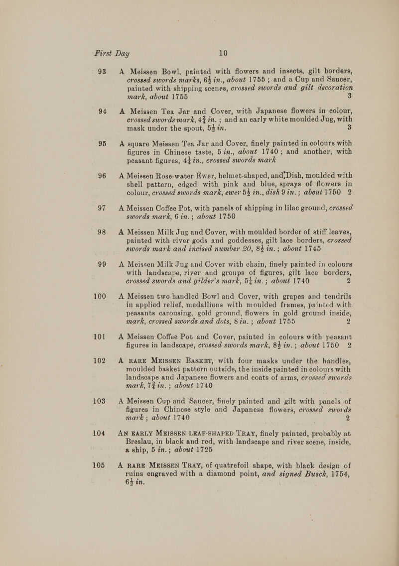 - 93 94 95 96 oe 98 99 100 101 102 103 105 A Meissen Bowl, painted with flowers and insects, gilt borders, crossed swords marks, 64 in., about 1755 ;.and a Cup and Saucer, painted with shipping scenes, crossed swords and gilt decoration mark, about 1755 3 A Meissen Tea Jar and Cover, with Japanese flowers in colour, crossed swords mark, 4% in. ; and an early white moulded Jug, with mask under the spout, 547m. A square Meissen Tea Jar and Cover, finely painted in colours with figures in Chinese taste, 57n., about 1740; and another, with peasant figures, 442n., crossed swords mark A Meissen Rose-water Ewer, helmet-shaped, and,Dish, moulded with shell pattern, edged with pink and blue, sprays of flowers in colour, crossed swords mark, ewer 54 in., dish9in.; about 1750 2 A Meissen Coffee Pot, with panels of shipping in lilac ground, crossed swords mark, 6in.; about 1750 A Meissen Milk Jug and Cover, with moulded border of stiff leaves, painted with river gods and goddesses, gilt lace borders, crossed swords mark and incised number 20, 84 in. ; about 1745 A Meissen Milk Jug and Cover with chain, finely painted in colours with landscape, river and groups of figures, gilt lace borders, crossed swords and gilder’s mark, 54 in.; about 1740 2 A Meissen two-handled Bowl and Cover, with grapes and tendrils in applied relief, medallions with moulded frames, painted with peasants carousing, gold ground, flowers in gold ground inside, mark, crossed swords and dots, 8in.; about 1755 2 A Meissen Coffee Pot and Cover, painted in colours with: peasant figures in landscape, crossed swords mark, 84 in.; about 1750 2 A RARE MEISSEN BASKET, with four masks under the handles, moulded basket pattern outside, the inside painted in colours with landscape and Japanese flowers and coats of arms, crossed swords mark, Tin. ; about 1740 © figures in Chinese style and Japanese flowers, crossed swords mark ; about 1740 | 2 AN EARLY MEISSEN LEAF-SHAPED TRAY, finely painted, probably at Breslau, in black and red, with landscape and river scene, inside, a ship, 5 in.; about 1725 A RARE MB&amp;ISSEN TRAY, of quatrefoil shape, with black design of Aa engraved with a diamond point, and signed Busch, 1754,