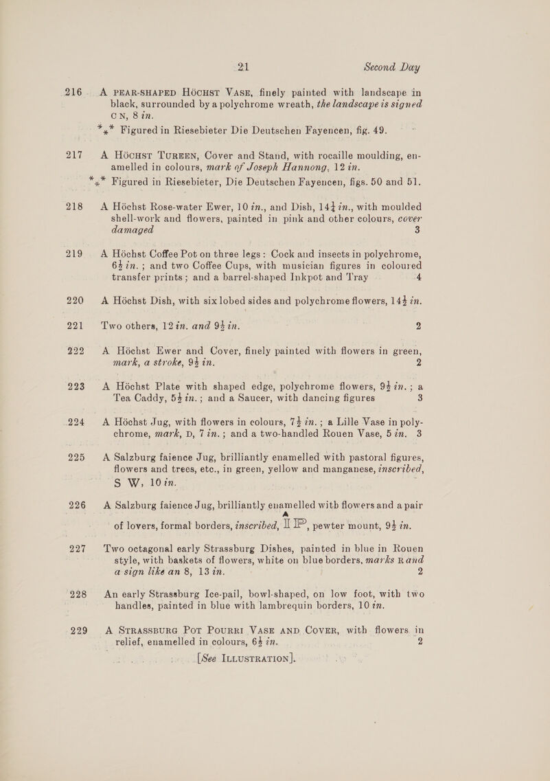 216. A PEAR-SHAPED Ho6cHstT VASk, finely painted with landscape in black, surrounded by a polychrome wreath, the landscape is signed CN, 827. —*,* Figured in Riesebieter Die Deutschen Fayencen, fig. 49. 217 A Hocustr Tureen, Cover and Stand, with rocaille moulding, en- amelled in colours, mark of Joseph Hannong, 12 in. *.* Figured in Riesebieter, Die Deutschen Fayencen, figs. 50 and 51. 218 &lt;A Hochst Rose-water Ewer, 107n., and Dish, 1447n., with moulded shell-work and flowers, painted in pink and other colours, cover damaged 3 219 A Hochst Coffee Pot on three legs: Cock and insects in polychrome, 64in.; and two Coffee Cups, with musician figures in coloured transfer prints; and a barrel-shaped Inkpot and Tray |. 4 220 A Hochst Dish, with six lobed sides and polychrome flowers, 143 in. 991 - Two others, 12in. and 94 in. 2 222 A Hochst Ewer and Cover, finely painted with flowers in green, mark, a stroke, 9% in. 2 293 &lt;A Hochst Plate with shaped edge, polychrome flowers, 94 77. : a Tea Caddy, 54in.; and a Saucer, with dancing figures 3 2294 &lt;A Hochst Jug, with flowers in colours, 74 iz. ; a Lille Vase in poly- chrome, mark, D, 7in.; and a two-handled Rouen Vase, 52n. 3 225 A Salzburg faience Jug, brilliantly enamelled with pastoral figures, flowers and trees, etc., in green, yellow and manganese, znscrzbed, S W, 10%n. 226 &lt;A Salzburg faience Jug, brilliantly enamelled witb flowers and a pair | A of lovers, formal borders, znscrzbed, I se pewter mount, 94 in. 227 Two octagonal early Strassburg Dishes, painted in blue in Rouen ; style, with baskets of flowers, white on blue borders, marks Rand a sign like an 8, 13%in. 2 228 An early Strassburg Ice-pail, bowl-shaped, on low foot, with two : handles, painted in blue with lambrequin borders, 10 zn. 229 A SrRasspuRG Pot PouRRkI VASE AND CovER, with flowers in relief, enamelled in colours, 64 in. 2