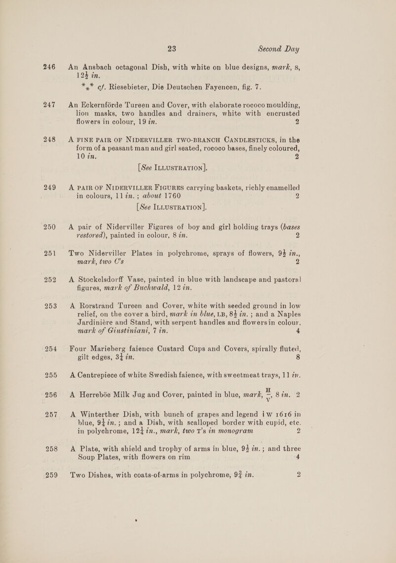 246 247 248 249 250 252 253 254 255 256 257 259 23 Second Day An Ansbach octagonal Dish, with white on blue designs, mars, s, 124 in. *,* of, Riesebieter, Die Deutschen Fayencen, fig. 7. An Eckernforde Tureen and Cover, with elaborate rococo moulding, lion masks, two handles and drainers, white with encrusted flowers in colour, 19 zn. dy A FINE PAIR OF NIDERVILLER TWO-BRANCH CANDLESTICKS, in the form of a peasant man and girl seated, rococo bases, finely coloured, 10 zn, y [See ILLUSTRATION]. A PAIR OF NIDERVILLER FIGURES carrying baskets, richly enamelled in colours, llzn.; about 1760 2 [See ILLUSTRATION ]. A pair of Niderviller Figures of boy and girl holding trays (bases restored), painted in colour, 8 in. 2 Two Niderviller Plates in polychrome, sprays of flowers, 94 7n., mark, two C’s 2 A Stockelsdorff Vase, painted in blue with landscape and pastoral] figures, mark of Buchwald, 12 in. A. Rorstrand Tureen and Cover, white with seeded ground in low relief, on the cover a bird, mark in blue, LB, 84 in. ; and a Naples Jardiniére and Stand, with serpent handles and flowersin colour, mark of Giustiniani, Tin. 4 Four Marieberg faience Custard Cups and Covers, spirally fluted, gilt edges, 34 zn. 8 A Centrepiece of white Swedish faience, with sweetmeat trays, 11 77. A Herrebée Milk Jug and Cover, painted in blue, mark, ia Sin, 2 A Winterther Dish, with bunch of grapes and legend iw 1616 in blue, 942m. ; and a Dish, with scalloped border with cupid, ete. in polychrome, 124 7in., mark, two T’s in monogram 2 A Plate, with shield and trophy of arms in blue, 93 zn. ; and three Soup Plates, with flowers on rim 4 Two Dishes, with coats-of-arms in polychrome, 9% zn. y,