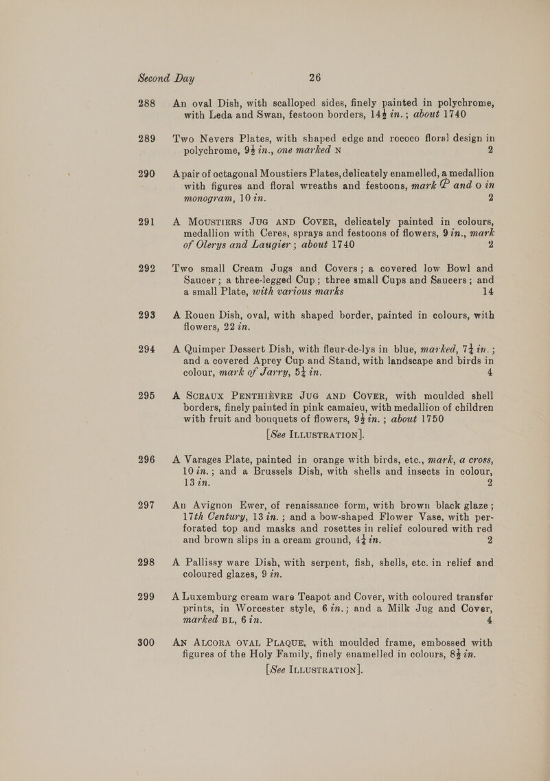 288 289 290 291 292 293 294 295 297 300 An oval Dish, with scalloped sides, finely painted in polychrome, with Leda and Swan, festoon borders, 144 in.; about 1740 Two Nevers Plates, with shaped edge and rococo floral design in polychrome, 94 7n., one marked N 2 A pair of octagonal Moustiers Plates, delicately enamelled, a medallion with figures and floral wreaths and festoons, mark £ and 0 in monogram, 10 2n. 2 A MovustieRS JuG AND COVER, delicately painted in colours, medallion with Ceres, sprays and festoons of flowers, 92n., mark of Olerys and Laugier ; about 1740 y) Two small Cream Jugs and Covers; a covered low Bowl and Saucer ; a three-legged Cup; three small Cups and Saucers; and a small Plate, with various marks 14 A Rouen Dish, oval, with shaped border, painted in colours, with flowers, 22 zn. A Quimper Dessert Dish, with fleur-de-lys in blue, marked, 74 in. ; and a covered Aprey Cup and Stand, with landscape and birds in colour, mark of Jarry, 54 in. 4 A Scraux PENTHIEVRE JUG AND COVER, with moulded shell borders, finely painted in pink camaieu, with medallion of children with fruit and bouquets of flowers, 947n. ; about 1750 [See ILLUSTRATION |. A Varages Plate, painted in orange with birds, etc., mark, a cross, 107n.; and a Brussels Dish, with shells and insects in colour, 13 in. 2 An Avignon Ewer, of renaissance form, with brown black glaze ; 17th Century, 13%in. ; and a bow-shaped Flower Vase, with per- forated top and masks and rosettes in relief coloured with red and brown slips in a cream ground, 4t1n. 2 A Pallissy ware Dish, with serpent, fish, shells, etc. in relief and coloured glazes, 9 zn. A Luxemburg cream ware Teapot and Cover, with coloured transfer prints, in Worcester style, 62n.; and a Milk Jug and Cover, marked Bu, 6 in. 4 AN ALCORA OVAL PLAQUE, with moulded frame, embossed with figures of the Holy Family, finely enamelled in colours, 84 én.