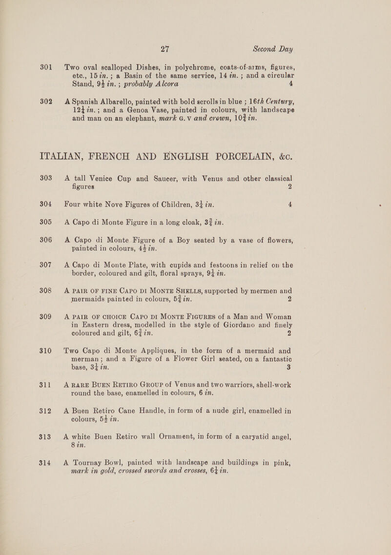 301 302 pay Second Day Two oval scalloped Dishes, in polychrome, coats-of-arms, figures, etc., 157n.; a Basin of the same service, 147”. ; and a circular Stand, 942n.; probably Alcora 4 A Spanish Albarello, painted with bold scrollsin blue ; 16¢h Century, 124 7%n.; and a Genoa Vase, painted in colours, with landscape and man on an elephant, mark G.v and crown, 10#%in. 303 304 305 306 307 308 309 310 311 312 313 314 A tall Venice Cup and Saucer, with Venus and other classical figures 2 Four white Nove Figures of Children, 34 in. 4 A Capo di Monte Figure in a long cloak, 37 in. A Capo di Monte Figure of a Boy seated by a vase of flowers, painted in colours, 4477. A Capo di Monte Plate, with cupids and festoons in relief on the border, coloured and gilt, floral sprays, 94 in. A PAIR OF FINE Capo DI MONTE SHELLS, supported by mermen and mermaids painted in colours, 5#7n. 2 A PAIR OF CHOICE CAPO DI MONTE FIGURES of a Man and Woman in Eastern dress, modelled in the style of Giordano and finely coloured and gilt, 6$7n. 9 Two Capo di Monte Appliques, in the form of a mermaid and merman; and a Figure of a Flower Girl seated, on a fantastic base, 34 in. 3 A RARE BUEN RETIRO GRoupP of Venus and two warriors, shell-work round the base, enamelled in colours, 6 zn. A Buen Retiro Cane Handle, in form of a nude girl, enamelled in colours, 54 in. A white Buen Retiro wall Ornament, in form of a caryatid angel, 8 in. A Tournay Bowl, painted with landscape and buildings in pink, mark in gold, crossed swords and crosses, 64 in.