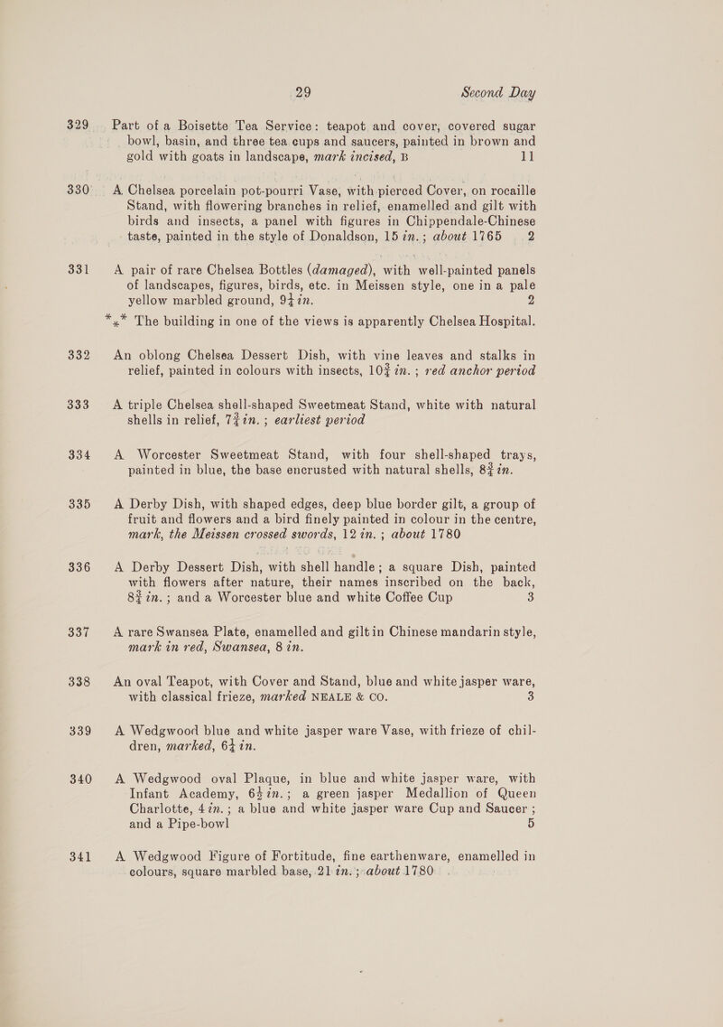 332 333 334 335 336 337 338 339 340 341 29 Second Day Part of a Boisette Tea Service: teapot and cover, covered sugar bowl, basin, and three tea cups and saucers, painted in brown and gold with goats in landscape, mark incised, B 11 A. Chelsea porcelain pot-pourri Vase, with pierced Cover, on rocaille Stand, with flowering branches in relief, enamelled and gilt with birds and insects, a panel with figures in Chippendale-Chinese taste, painted in the style of Donaldson, 157n.; about 1765 2 A pair of rare Chelsea Bottles (damaged), with well-painted panels of landscapes, figures, birds, etc. in Meissen style, one in a pale yellow marbled ground, 94 in. y) An oblong Chelsea Dessert Dish, with vine leaves and stalks in relief, painted in colours with insects, 1027. ; red anchor period A triple Chelsea shell-shaped Sweetmeat Stand, white with natural shells in relief, 7¢in. ; earliest period A Worcester Sweetmeat Stand, with four shell-shaped trays, painted in blue, the base encrusted with natural shells, 82 7n. A Derby Dish, with shaped edges, deep blue border gilt, a group of fruit and flowers and a bird finely painted in colour in the centre, mark, the Meissen crossed swords, 121n.; about 1780 A Derby Dessert Dish, with shell handle; a square Dish, painted with flowers after nature, their names inscribed on the back, 8#in.; and a Worcester blue and white Coffee Cup 3 A rare Swansea Plate, enamelled and gilt in Chinese mandarin style, mark in red, Swansea, 8 in. An oval Teapot, with Cover and Stand, blue and white jasper ware, with classical frieze, marked NEALE &amp; CO. S A Wedgwood blue and white jasper ware Vase, with frieze of chil- dren, marked, 64 in. A Wedgwood oval Plaque, in blue and white jasper ware, with Infant Academy, 64in.; a green jasper Medallion of Queen Charlotte, 477.; a blue and white jasper ware Cup and Saucer ; and a Pipe-bowl 5 A Wedgwood Figure of Fortitude, fine earthenware, enamelled in colours, square marbled base, .212n.;-about 1780